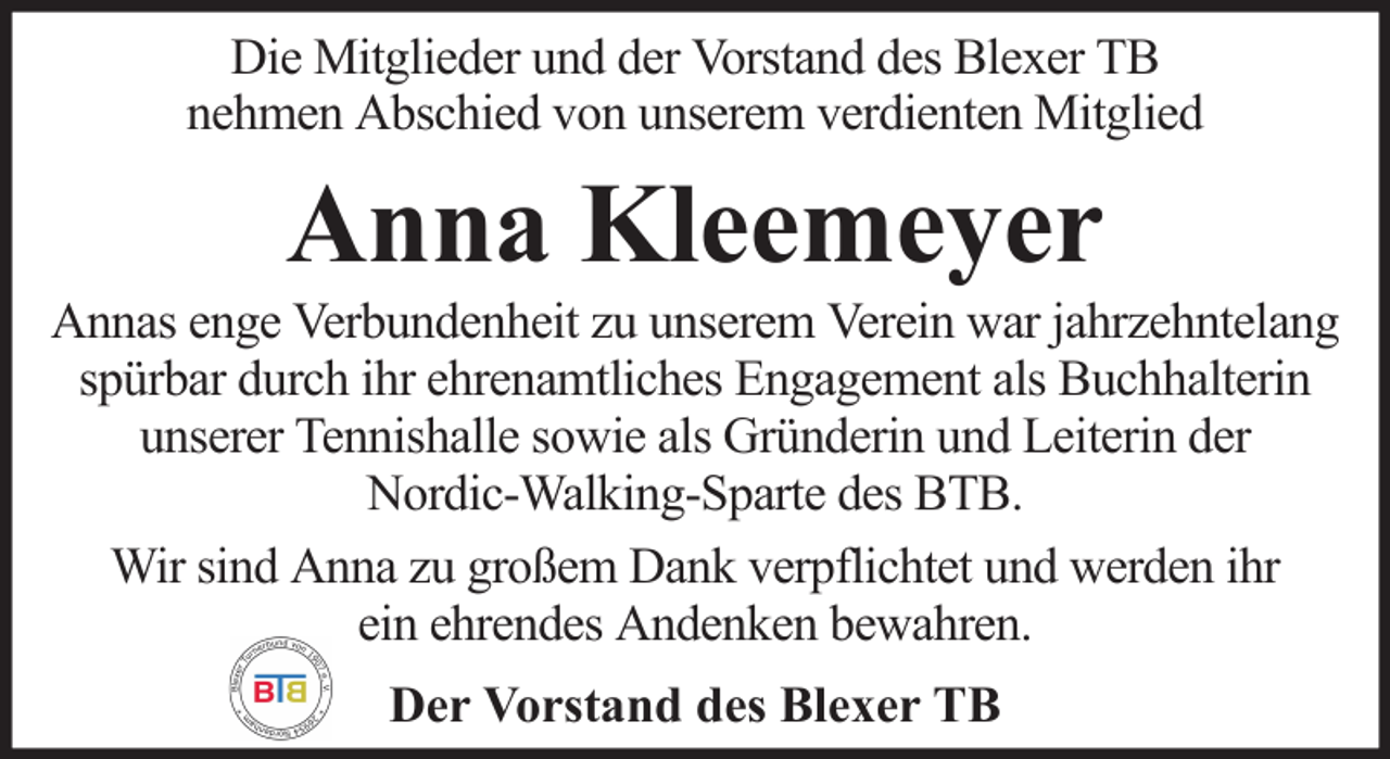 <p>Die Mitglieder und der Vorstand des Blexer TB<br />nehmen Abschied von unserem verdienten Mitglied</p><p>Anna Kleemeyer<br />Annas enge Verbundenheit zu unserem Verein war jahrzehntelang<br />spürbar durch ihr ehrenamtliches Engagement als Buchhalterin<br />unserer Tennishalle sowie als Gründerin und Leiterin der<br />Nordic-Walking-Sparte des BTB.<br />Wir sind Anna zu großem Dank verpflichtet und werden ihr<br />ein ehrendes Andenken bewahren.<br />Der Vorstand des Blexer TB</p>