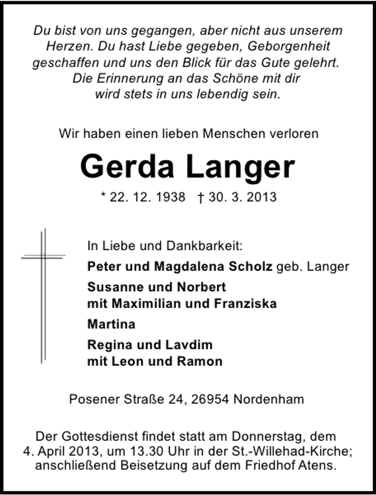 <p>Du bist von uns gegangen, aber nicht aus unserem<br />Herzen. Du hast Liebe gegeben, Geborgenheit<br />geschaffen und uns den Blick für das Gute gelehrt.<br />Die Erinnerung an das Schöne mit dir<br />wird stets in uns lebendig sein.<br />Wir haben einen lieben Menschen verloren</p><p>Gerda Langer<br />* 22. 12. 1938 † 30. 3. 2013</p><p>In Liebe und Dankbarkeit:<br />Peter und Magdalena Scholz geb. Langer<br />Susanne und Norbert<br />mit Maximilian und Franziska<br />Martina<br />Regina und Lavdim<br />mit Leon und Ramon<br />Posener Straße 24, 26954 Nordenham<br />Der Gottesdienst findet statt am Donnerstag, dem<br />4. April 2013, um 13.30 Uhr in der St.-Willehad-Kirche;<br />anschließend Beisetzung auf dem Friedhof Atens.</p>