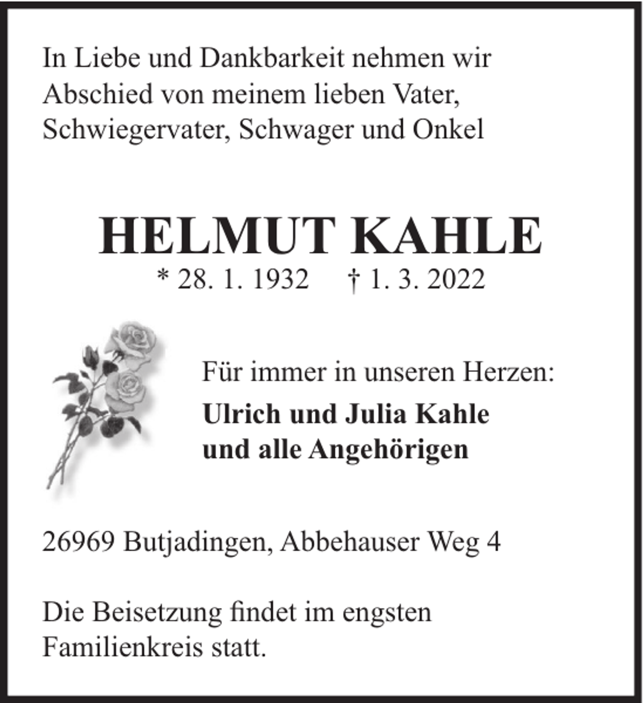 <p>In Liebe und Dankbarkeit nehmen wir<br />Abschied von meinem lieben Vater,<br />Schwiegervater, Schwager und Onkel</p><p>HELMUT KAHLE<br />* 28. 1. 1932</p><p>† 1. 3. 2022</p><p>Für immer in unseren Herzen:<br />Ulrich und Julia Kahle<br />und alle Angehörigen<br />26969 Butjadingen, Abbehauser Weg 4<br />Die Beisetzung ﬁndet im engsten<br />Familienkreis statt.</p>