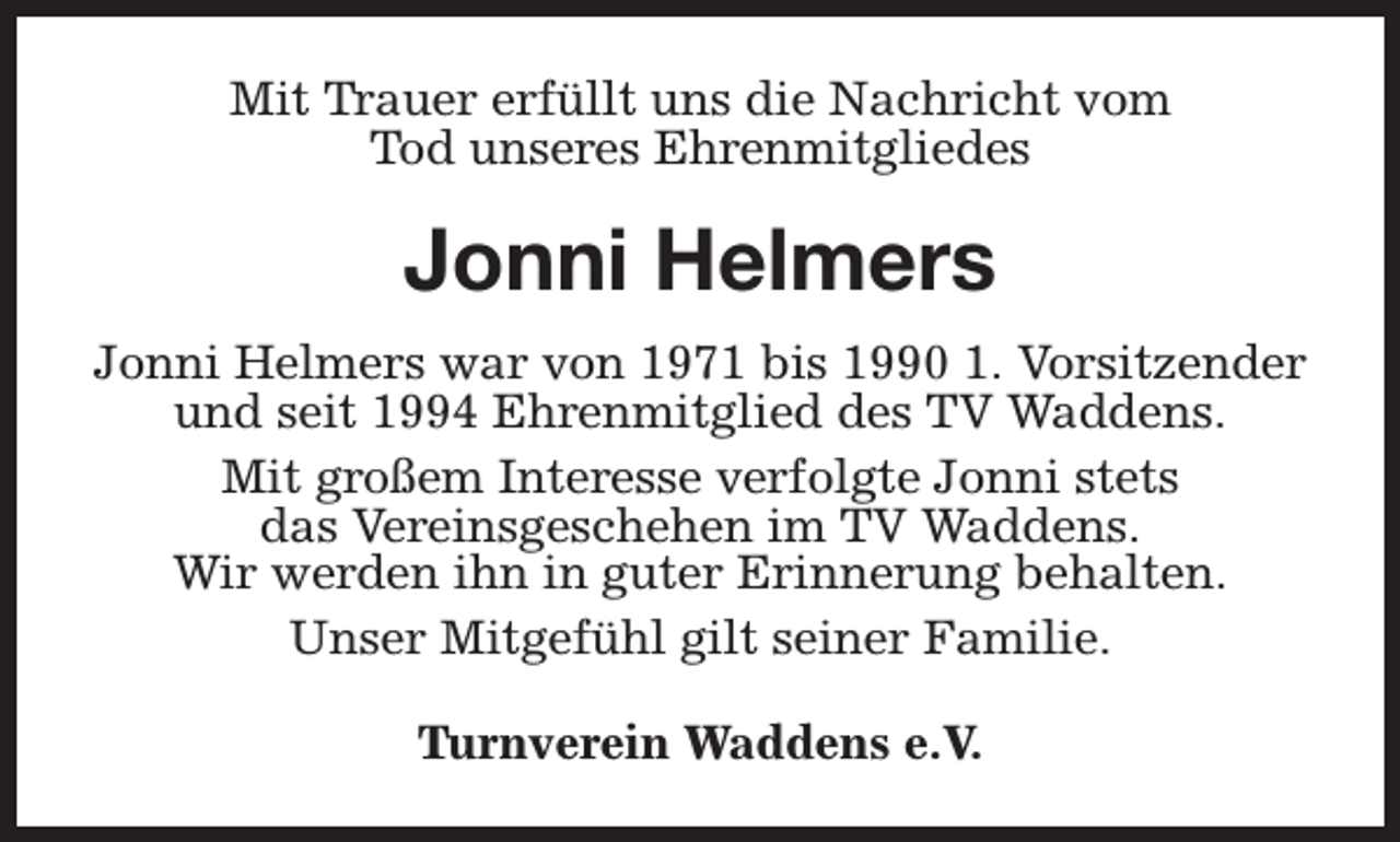 <p>Mit Trauer erfüllt uns die Nachricht vom<br />Tod unseres Ehrenmitgliedes</p><p>Jonni Helmers<br />Jonni Helmers war von 1971 bis 1990 1. Vorsitzender<br />und seit 1994 Ehrenmitglied des TV Waddens.<br />Mit großem Interesse verfolgte Jonni stets<br />das Vereinsgeschehen im TV Waddens.<br />Wir werden ihn in guter Erinnerung behalten.<br />Unser Mitgefühl gilt seiner Familie.<br />Turnverein Waddens e.V.</p>