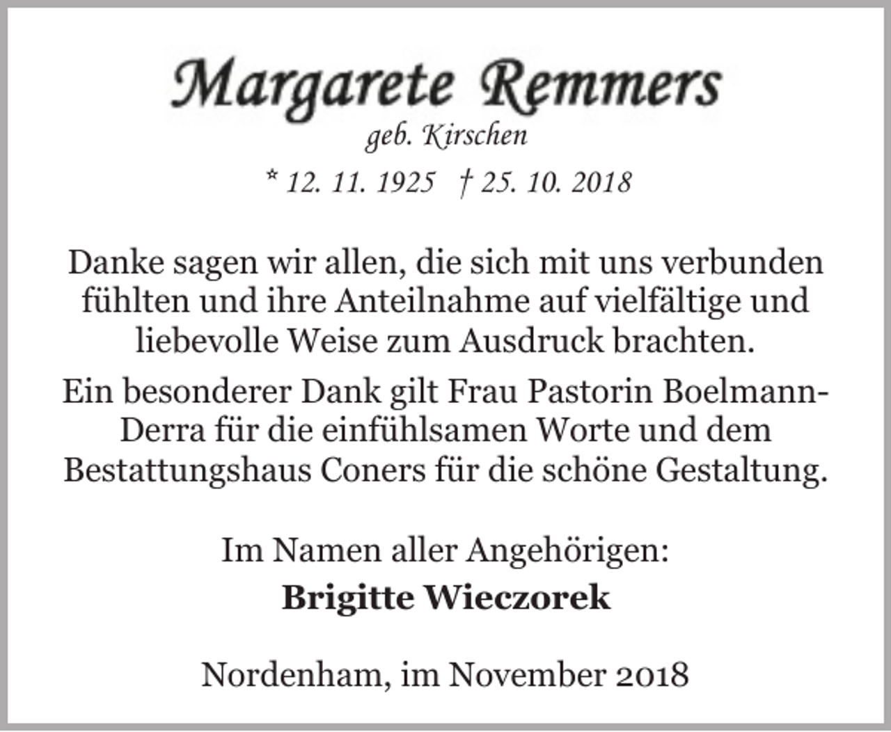 <p>geb. Kirschen<br />* 12. 11. 1925 † 25. 10. 2018<br />Danke sagen wir allen, die sich mit uns verbunden<br />fühlten und ihre Anteilnahme auf vielfältige und<br />liebevolle Weise zum Ausdruck brachten.<br />Ein besonderer Dank gilt Frau Pastorin BoelmannDerra für die einfühlsamen Worte und dem<br />Bestattungshaus Coners für die schöne Gestaltung.<br />Im Namen aller Angehörigen:<br />Brigitte Wieczorek<br />Nordenham, im November 2018</p>