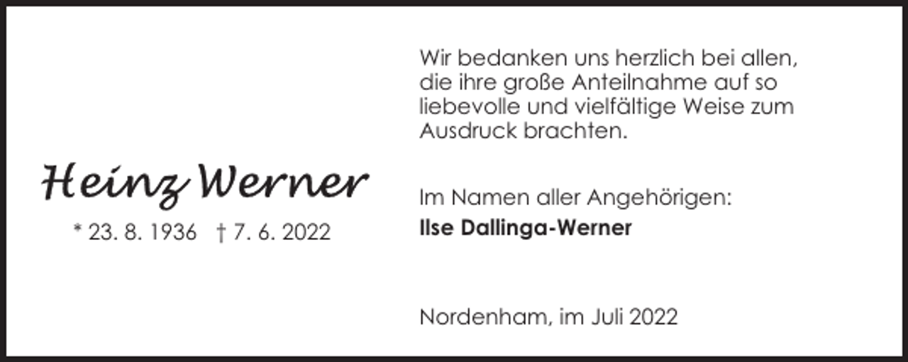 <p>Wir bedanken uns herzlich bei allen,<br />die ihre große Anteilnahme auf so<br />liebevolle und vielfältige Weise zum<br />Ausdruck brachten.</p><p>* 23. 8. 1936 † 7. 6. 2022</p><p>Im Namen aller Angehörigen:<br />Ilse Dallinga-Werner</p><p>Nordenham, im Juli 2022</p>