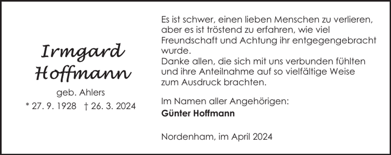 <p>geb. Ahlers<br />* 27. 9. 1928 † 26. 3. 2024</p><p>Es ist schwer, einen lieben Menschen zu verlieren,<br />aber es ist tröstend zu erfahren, wie viel<br />Freundschaft und Achtung ihr entgegengebracht<br />wurde.<br />Danke allen, die sich mit uns verbunden fühlten<br />und ihre Anteilnahme auf so vielfältige Weise<br />zum Ausdruck brachten.<br />Im Namen aller Angehörigen:<br />Günter Hoffmann<br />Nordenham, im April 2024</p>