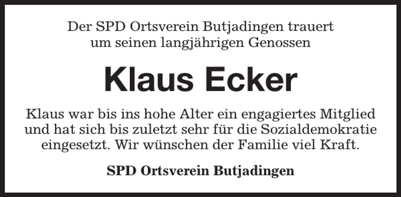 <p>Der SPD Ortsverein Butjadingen trauert<br />um seinen langjährigen Genossen</p><p>Klaus Ecker<br />Klaus war bis ins hohe Alter ein engagiertes Mitglied<br />und hat sich bis zuletzt sehr für die Sozialdemokratie<br />eingesetzt. Wir wünschen der Familie viel Kraft.<br />SPD Ortsverein Butjadingen</p>