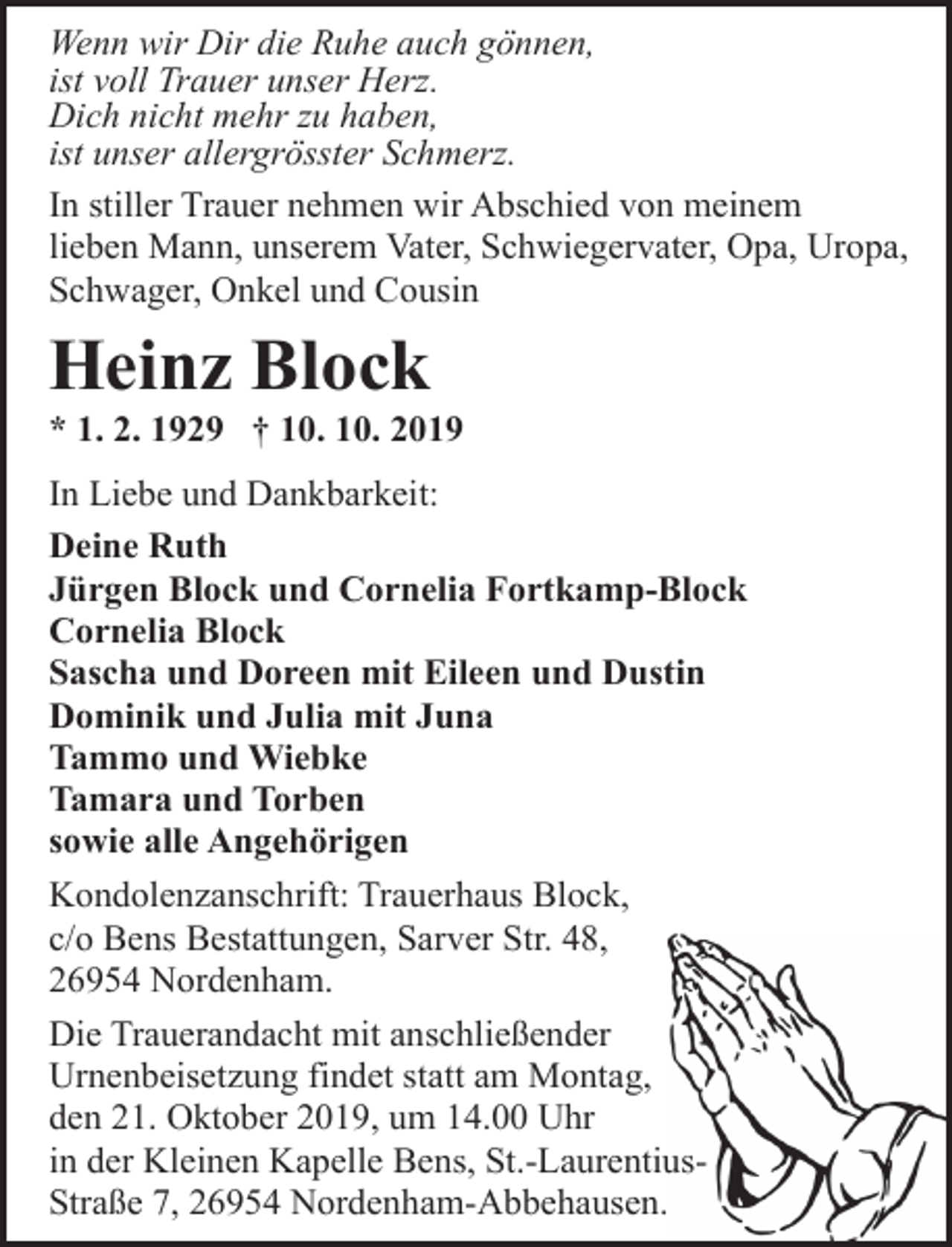 <p>Wenn wir Dir die Ruhe auch gönnen,<br />ist voll Trauer unser Herz.<br />Dich nicht mehr zu haben,<br />ist unser allergrösster Schmerz.<br />In stiller Trauer nehmen wir Abschied von meinem<br />lieben Mann, unserem Vater, Schwiegervater, Opa, Uropa,<br />Schwager, Onkel und Cousin</p><p>Heinz Block</p><p>* 1. 2. 1929 † 10. 10. 2019<br />In Liebe und Dankbarkeit:<br />Deine Ruth<br />Jürgen Block und Cornelia Fortkamp-Block<br />Cornelia Block<br />Sascha und Doreen mit Eileen und Dustin<br />Dominik und Julia mit Juna<br />Tammo und Wiebke<br />Tamara und Torben<br />sowie alle Angehörigen<br />Kondolenzanschrift: Trauerhaus Block,<br />c/o Bens Bestattungen, Sarver Str. 48,<br />26954 Nordenham.<br />Die Trauerandacht mit anschließender<br />Urnenbeisetzung findet statt am Montag,<br />den 21. Oktober 2019, um 14.00 Uhr<br />in der Kleinen Kapelle Bens, St.-LaurentiusStraße 7, 26954 Nordenham-Abbehausen.</p>