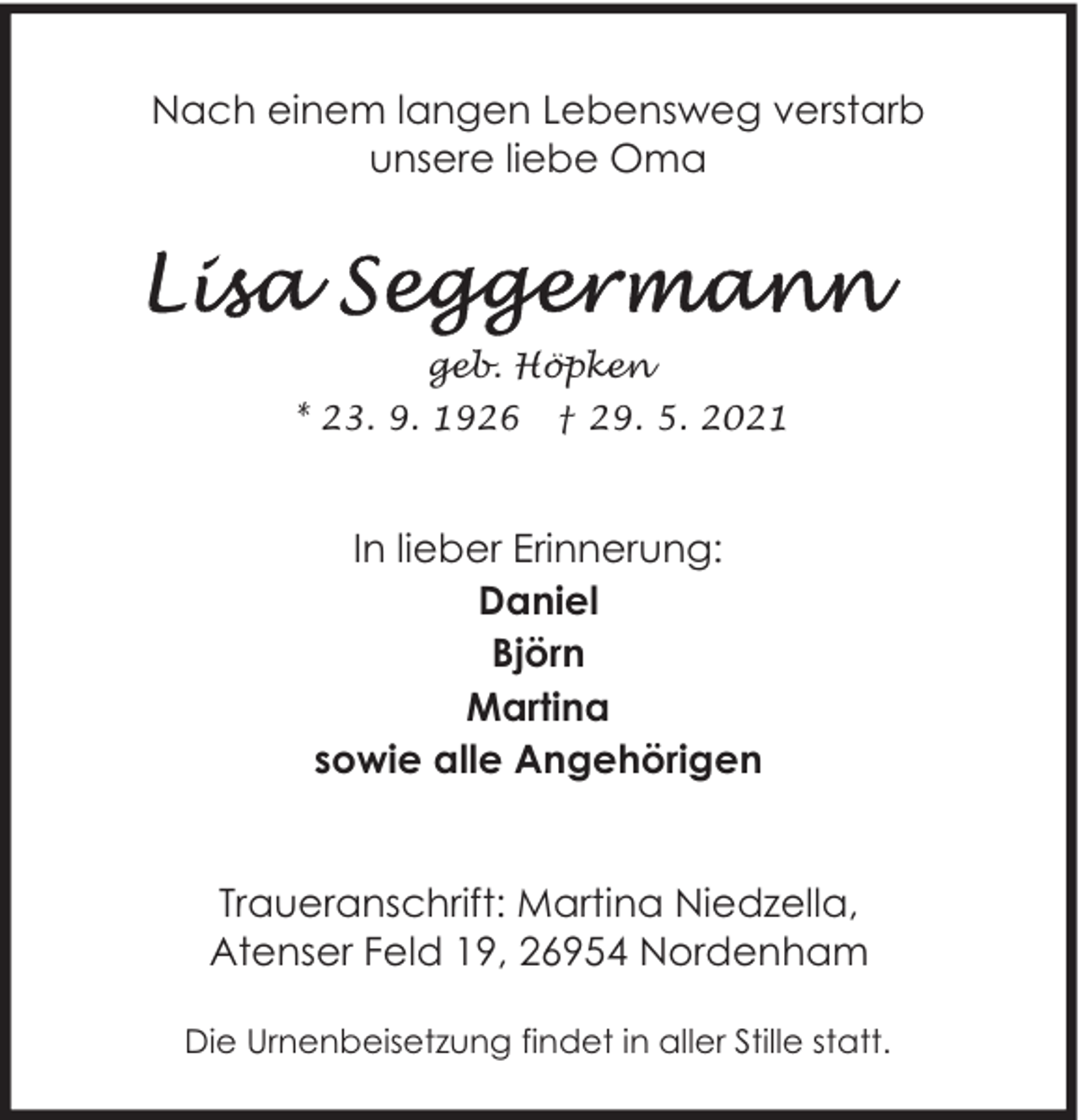 <p>Nach einem langen Lebensweg verstarb<br />unsere liebe Oma</p>
<p>geb. Höpken<br />* 23. 9. 1926</p>
<p>† 29. 5. 2021</p>
<p>In lieber Erinnerung:<br />Daniel<br />Björn<br />Martina<br />sowie alle Angehörigen<br />Traueranschrift: Martina Niedzella,<br />Atenser Feld 19, 26954 Nordenham<br />Die Urnenbeisetzung findet in aller Stille statt.</p>