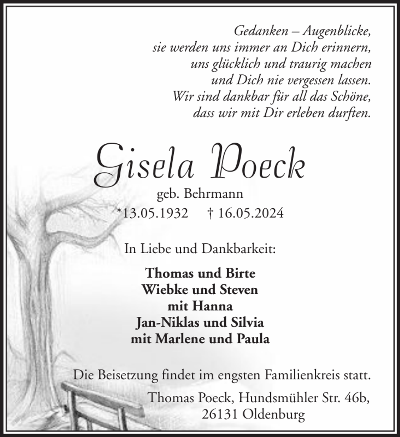<p>Gedanken – Augenblicke,<br />sie werden uns immer an Dich erinnern,<br />uns glücklich und traurig machen<br />und Dich nie vergessen lassen.<br />Wir sind dankbar für all das Schöne,<br />dass wir mit Dir erleben durften.</p><p>Gisela Poeck<br />geb. Behrmann<br />*13.05.1932 † 16.05.2024<br />In Liebe und Dankbarkeit:<br />Thomas und Birte<br />Wiebke und Steven<br />mit Hanna<br />Jan-Niklas und Silvia<br />mit Marlene und Paula<br />Die Beisetzung findet im engsten Familienkreis statt.<br />Thomas Poeck, Hundsmühler Str. 46b,<br />26131 Oldenburg</p>