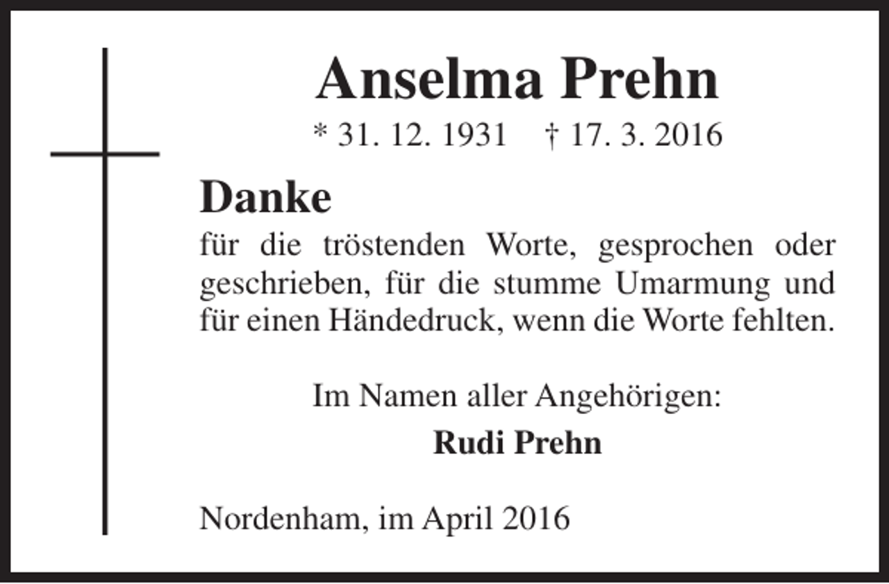 <p>Anselma Prehn</p><p>* 31. 12. 1931</p><p>† 17. 3. 2016</p><p>Danke</p><p>für die tröstenden Worte, gesprochen oder<br />geschrieben, für die stumme Umarmung und<br />für einen Händedruck, wenn die Worte fehlten.<br />Im Namen aller Angehörigen:<br />Rudi Prehn<br />Nordenham, im April 2016</p>