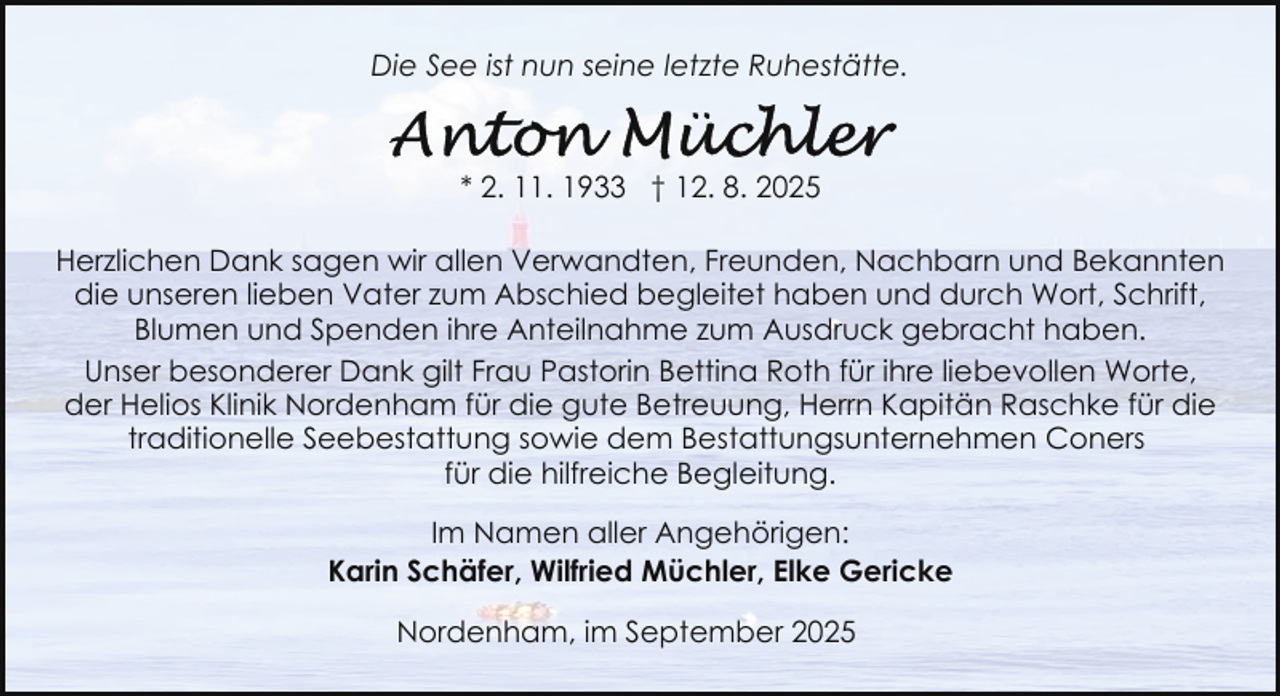 <p>Die See ist nun seine letzte Ruhestätte.</p>
<p>* 2. 11. 1933 † 12. 8. 2025<br />Herzlichen Dank sagen wir allen Verwandten, Freunden, Nachbarn und Bekannten<br />die unseren lieben Vater zum Abschied begleitet haben und durch Wort, Schrift,<br />Blumen und Spenden ihre Anteilnahme zum Ausdruck gebracht haben.<br />Unser besonderer Dank gilt Frau Pastorin Bettina Roth für ihre liebevollen Worte,<br />der Helios Klinik Nordenham für die gute Betreuung, Herrn Kapitän Raschke für die<br />traditionelle Seebestattung sowie dem Bestattungsunternehmen Coners<br />für die hilfreiche Begleitung.<br />Im Namen aller Angehörigen:<br />Karin Schäfer, Wilfried Müchler, Elke Gericke<br />Nordenham, im September 2025</p>