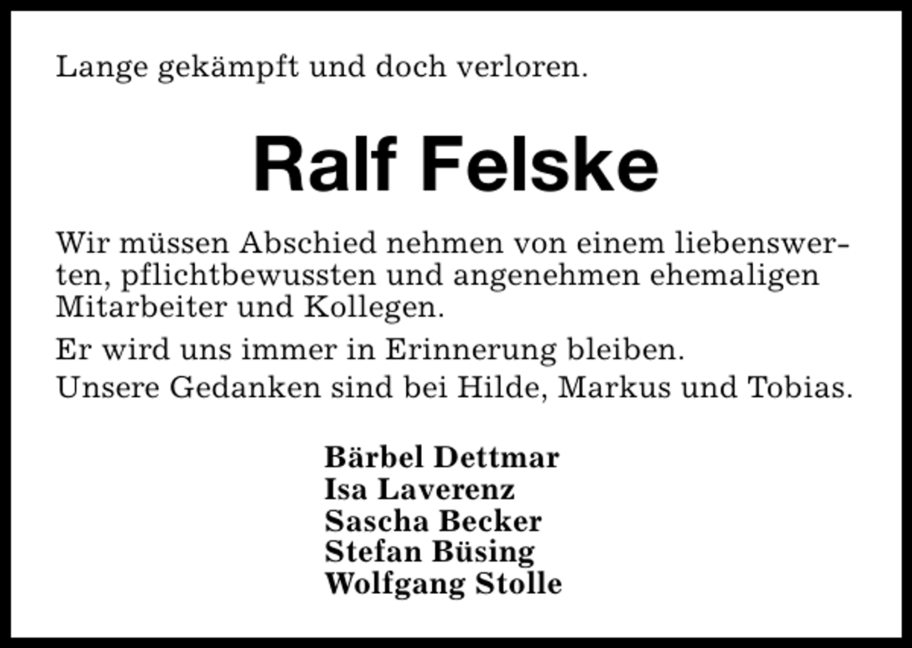 <p>Lange gekämpft und doch verloren.</p><p>Ralf Felske<br />Wir müssen Abschied nehmen von einem liebenswerten, pflichtbewussten und angenehmen ehemaligen<br />Mitarbeiter und Kollegen.<br />Er wird uns immer in Erinnerung bleiben.<br />Unsere Gedanken sind bei Hilde, Markus und Tobias.<br />Bärbel Dettmar<br />Isa Laverenz<br />Sascha Becker<br />Stefan Büsing<br />Wolfgang Stolle</p>