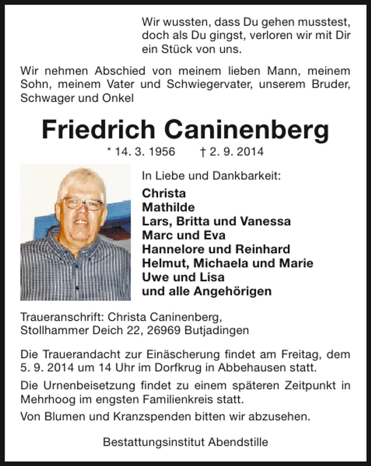 <p>Wir wussten, dass Du gehen musstest,<br />doch als Du gingst, verloren wir mit Dir<br />ein Stück von uns.<br />Wir nehmen Abschied von meinem lieben Mann, meinem<br />Sohn, meinem Vater und Schwiegervater, unserem Bruder,<br />Schwager und Onkel</p><p>Friedrich Caninenberg<br />* 14. 3. 1956</p><p>† 2. 9. 2014</p><p>In Liebe und Dankbarkeit:</p><p>Christa<br />Mathilde<br />Lars, Britta und Vanessa<br />Marc und Eva<br />Hannelore und Reinhard<br />Helmut, Michaela und Marie<br />Uwe und Lisa<br />und alle Angehörigen<br />Traueranschrift: Christa Caninenberg,<br />Stollhammer Deich 22, 26969 Butjadingen<br />Die Trauerandacht zur Einäscherung findet am Freitag, dem<br />5. 9. 2014 um 14 Uhr im Dorfkrug in Abbehausen statt.<br />Die Urnenbeisetzung findet zu einem späteren Zeitpunkt in<br />Mehrhoog im engsten Familienkreis statt.<br />Von Blumen und Kranzspenden bitten wir abzusehen.<br />Bestattungsinstitut Abendstille</p>