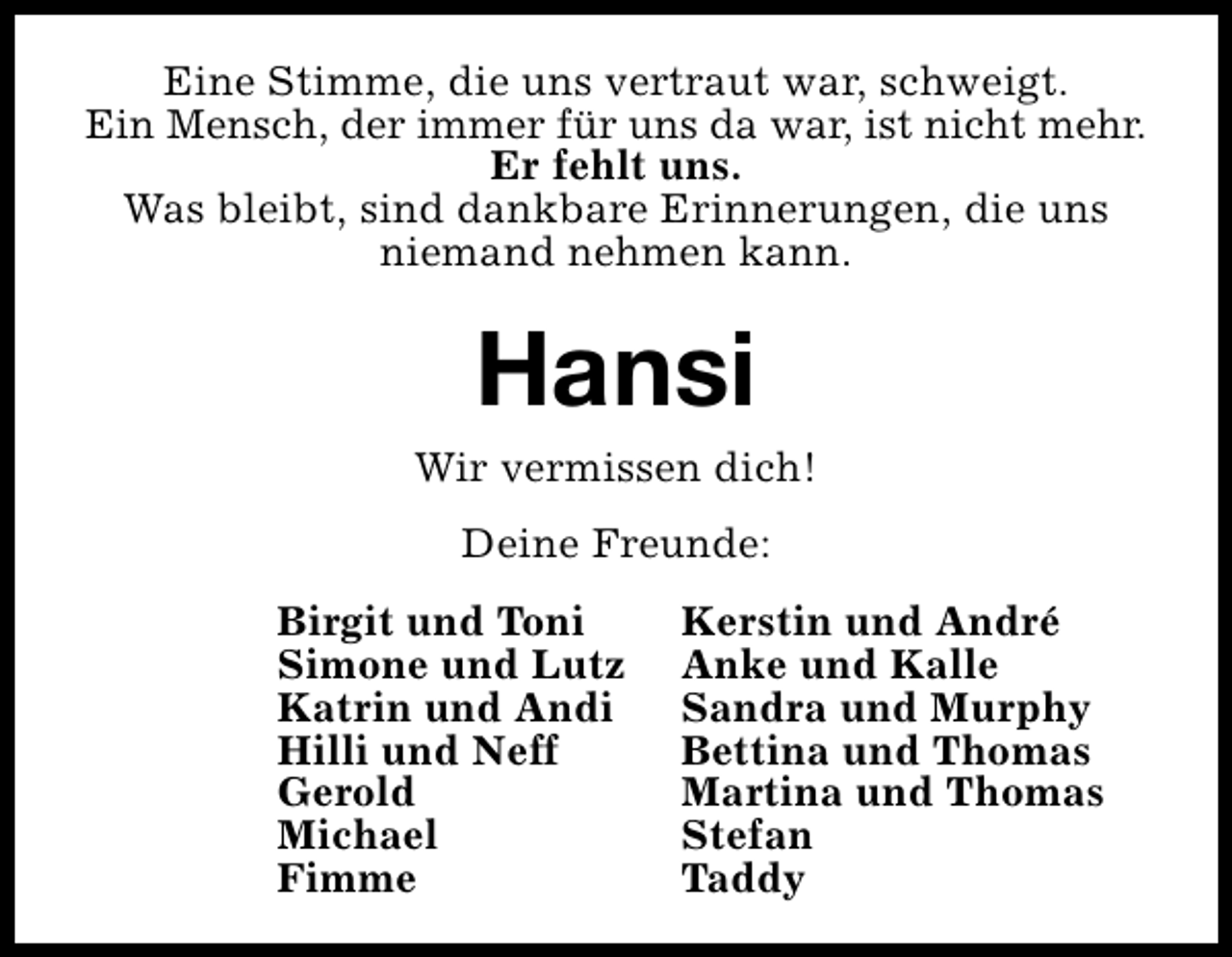 <p>Eine Stimme, die uns vertraut war, schweigt.<br />Ein Mensch, der immer für uns da war, ist nicht mehr.<br />Er fehlt uns.<br />Was bleibt, sind dankbare Erinnerungen, die uns<br />niemand nehmen kann.</p><p>Hansi</p><p>Wir vermissen dich!<br />Deine Freunde:<br />Birgit und Toni<br />Simone und Lutz<br />Katrin und Andi<br />Hilli und Neff<br />Gerold<br />Michael<br />Fimme</p><p>Kerstin und André<br />Anke und Kalle<br />Sandra und Murphy<br />Bettina und Thomas<br />Martina und Thomas<br />Stefan<br />Taddy</p>