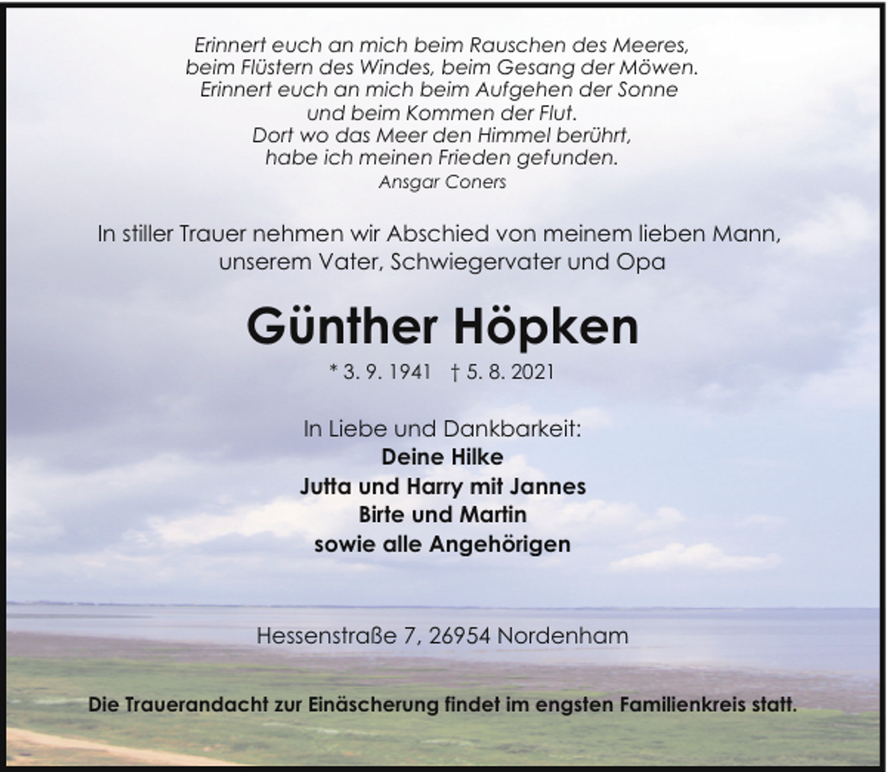 <p>Erinnert euch an mich beim Rauschen des Meeres,<br />beim Flüstern des Windes, beim Gesang der Möwen.<br />Erinnert euch an mich beim Aufgehen der Sonne<br />und beim Kommen der Flut.<br />Dort wo das Meer den Himmel berührt,<br />habe ich meinen Frieden gefunden.<br />Ansgar Coners</p><p>In stiller Trauer nehmen wir Abschied von meinem lieben Mann,<br />unserem Vater, Schwiegervater und Opa</p><p>Günther Höpken<br />* 3. 9. 1941 † 5. 8. 2021</p><p>In Liebe und Dankbarkeit:<br />Deine Hilke<br />Jutta und Harry mit Jannes<br />Birte und Martin<br />sowie alle Angehörigen</p><p>Hessenstraße 7, 26954 Nordenham<br />Die Trauerandacht zur Einäscherung findet im engsten Familienkreis statt.</p>