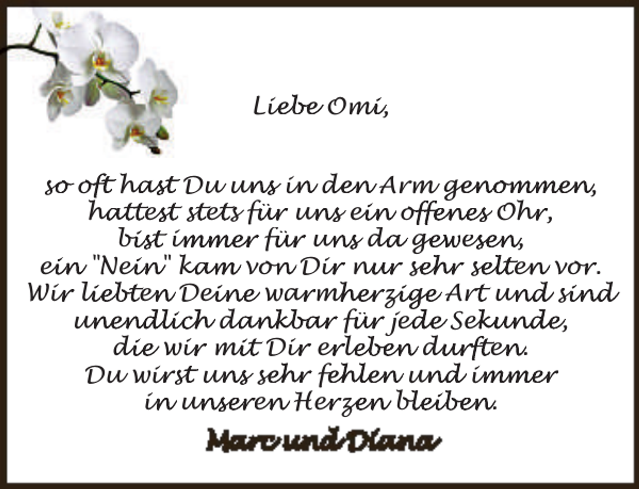 <p>Lie<br />iebe Omi<br />m ,<br />s o<br />so<br />offt ha<br />hast Du un<br />uns in<br />i de<br />den Arm ge<br />genommen,<br />hattes<br />ha<br />est st<br />s et<br />e s fü<br />für un<br />uns ei<br />ein of<br />offenes Ohr<br />h ,<br />bist im<br />bi<br />immer fü<br />für un<br />uns da<br />d ge<br />gewes<br />esen,<br />ein "Nei<br />ei<br />ein" ka<br />kam von<br />o Dir<br />i nu<br />nur se<br />sehr se<br />selten<br />e vor<br />o .<br />Wir<br />i li<br />liebten<br />e Dei<br />eine war<br />a mh<br />mherzi<br />zige Art<br />r un<br />und si<br />s in d<br />unendlich da<br />un<br />dankbar fü<br />für jed<br />ede Sek<br />ekunde,<br />die wir<br />di<br />i mi<br />mit Dir<br />i er<br />e le<br />leben du<br />durften<br />e .<br />i st<br />s un<br />uns se<br />sehr fe<br />fehlen un<br />und im<br />immer<br />Du wir<br />i un<br />in<br />unseren<br />e Her<br />e ze<br />zen bl<br />bleiben.</p>