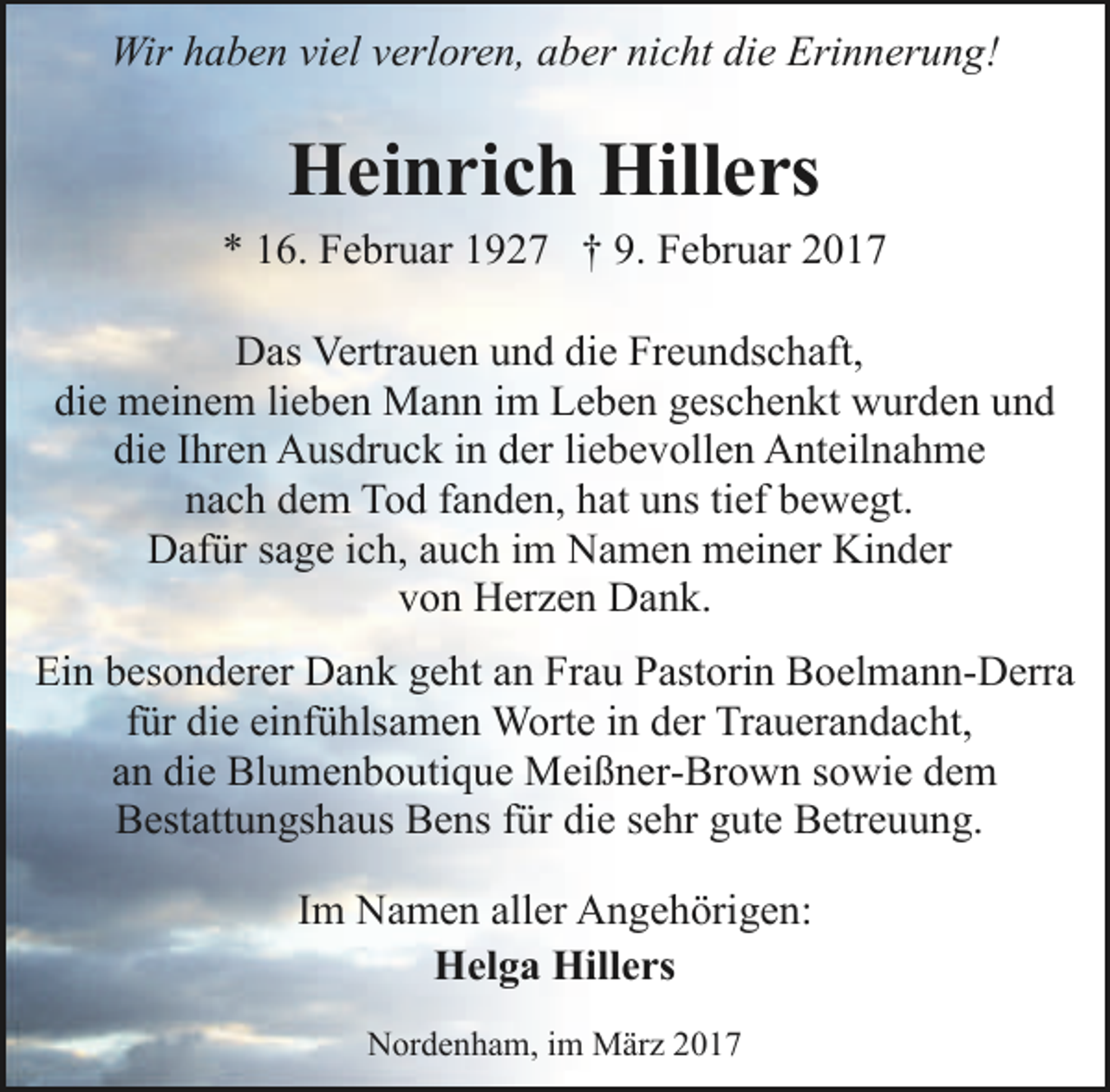 <p>Wir haben viel verloren, aber nicht die Erinnerung!</p><p>Heinrich Hillers<br />* 16. Februar 1927 † 9. Februar 2017<br />Das Vertrauen und die Freundschaft,<br />die meinem lieben Mann im Leben geschenkt wurden und<br />die Ihren Ausdruck in der liebevollen Anteilnahme<br />nach dem Tod fanden, hat uns tief bewegt.<br />Dafür sage ich, auch im Namen meiner Kinder<br />von Herzen Dank.<br />Ein besonderer Dank geht an Frau Pastorin Boelmann-Derra<br />für die einfühlsamen Worte in der Trauerandacht,<br />an die Blumenboutique Meißner-Brown sowie dem<br />Bestattungshaus Bens für die sehr gute Betreuung.<br />Im Namen aller Angehörigen:<br />Helga Hillers<br />Nordenham, im März 2017</p>