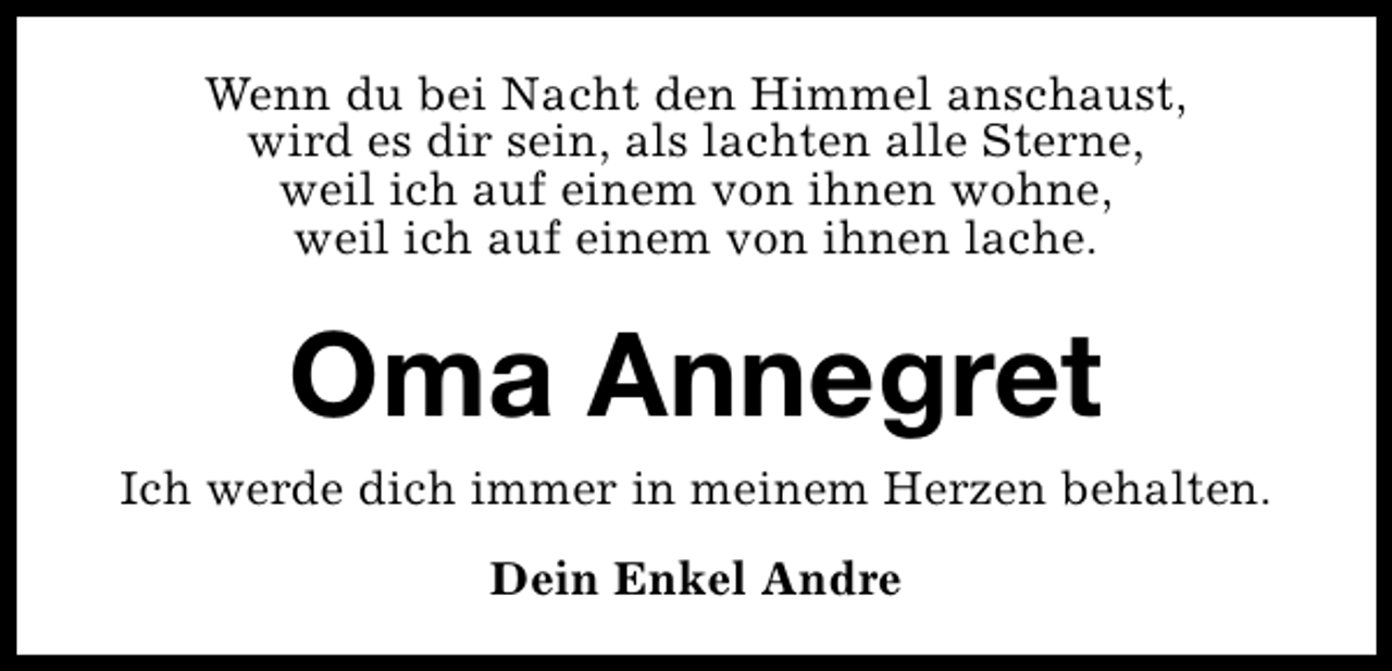 <p>Wenn du bei Nacht den Himmel anschaust,<br />wird es dir sein, als lachten alle Sterne,<br />weil ich auf einem von ihnen wohne,<br />weil ich auf einem von ihnen lache.</p><p>Oma Annegret<br />Ich werde dich immer in meinem Herzen behalten.<br />Dein Enkel Andre</p>