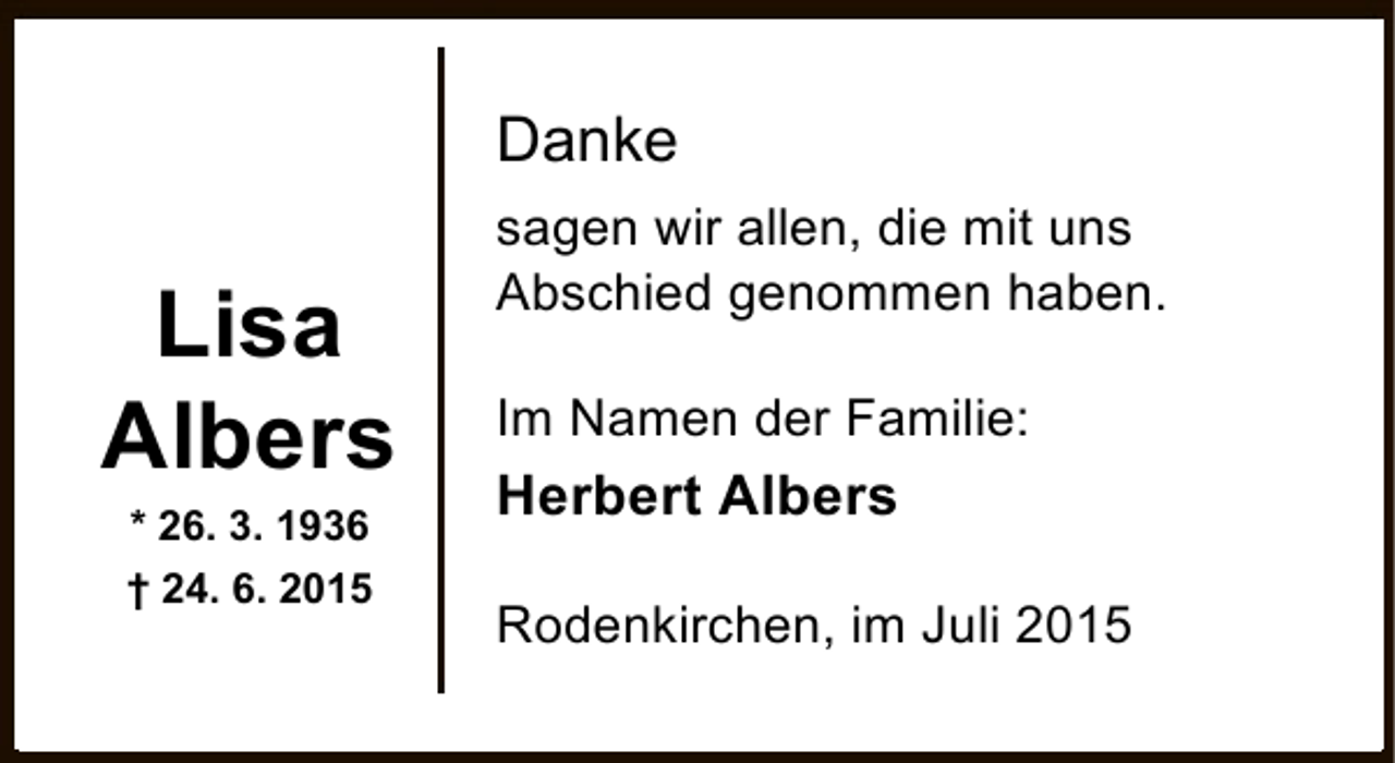 <p>Danke</p><p>Lisa<br />Albers<br />* 26. 3. 1936</p><p>† 24. 6. 2015</p><p>sagen wir allen, die mit uns<br />Abschied genommen haben.<br />Im Namen der Familie:</p><p>Herbert Albers<br />Rodenkirchen, im Juli 2015</p>
