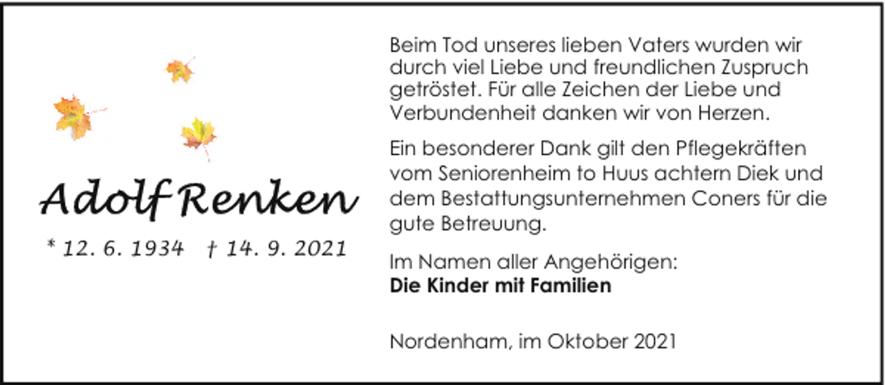 <p>Beim Tod unseres lieben Vaters wurden wir<br />durch viel Liebe und freundlichen Zuspruch<br />getröstet. Für alle Zeichen der Liebe und<br />Verbundenheit danken wir von Herzen.</p><p>* 12. 6. 1934</p><p>† 14. 9. 2021</p><p>Ein besonderer Dank gilt den Pflegekräften<br />vom Seniorenheim to Huus achtern Diek und<br />dem Bestattungsunternehmen Coners für die<br />gute Betreuung.<br />Im Namen aller Angehörigen:<br />Die Kinder mit Familien<br />Nordenham, im Oktober 2021</p>
