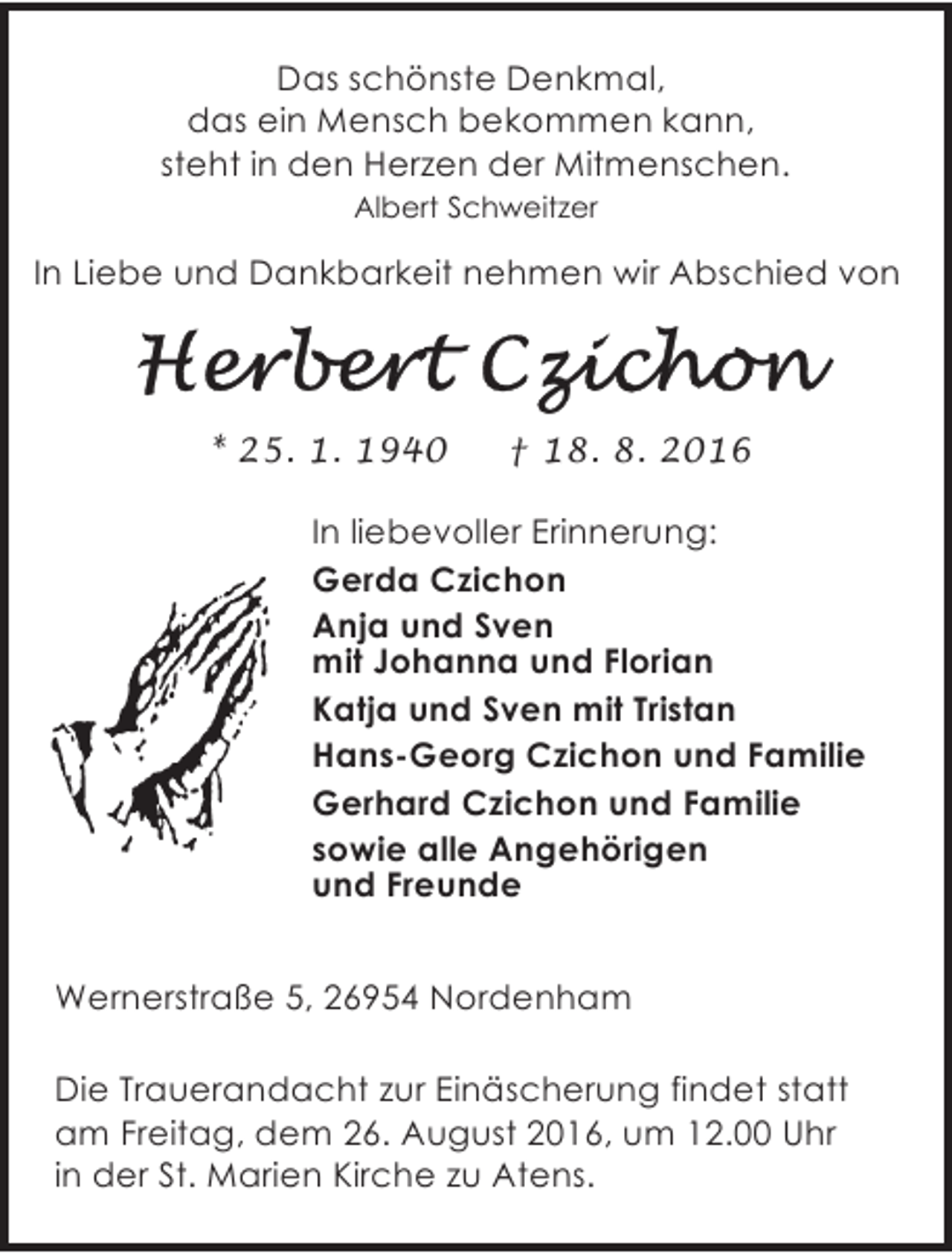 <p>Das schönste Denkmal,<br />das ein Mensch bekommen kann,<br />steht in den Herzen der Mitmenschen.<br />Albert Schweitzer</p><p>In Liebe und Dankbarkeit nehmen wir Abschied von</p><p>* 25. 1. 1940</p><p>† 18. 8. 2016</p><p>In liebevoller Erinnerung:<br />Gerda Czichon<br />Anja und Sven<br />mit Johanna und Florian<br />Katja und Sven mit Tristan<br />Hans-Georg Czichon und Familie<br />Gerhard Czichon und Familie<br />sowie alle Angehörigen<br />und Freunde<br />Wernerstraße 5, 26954 Nordenham<br />Die Trauerandacht zur Einäscherung findet statt<br />am Freitag, dem 26. August 2016, um 12.00 Uhr<br />in der St. Marien Kirche zu Atens.</p>