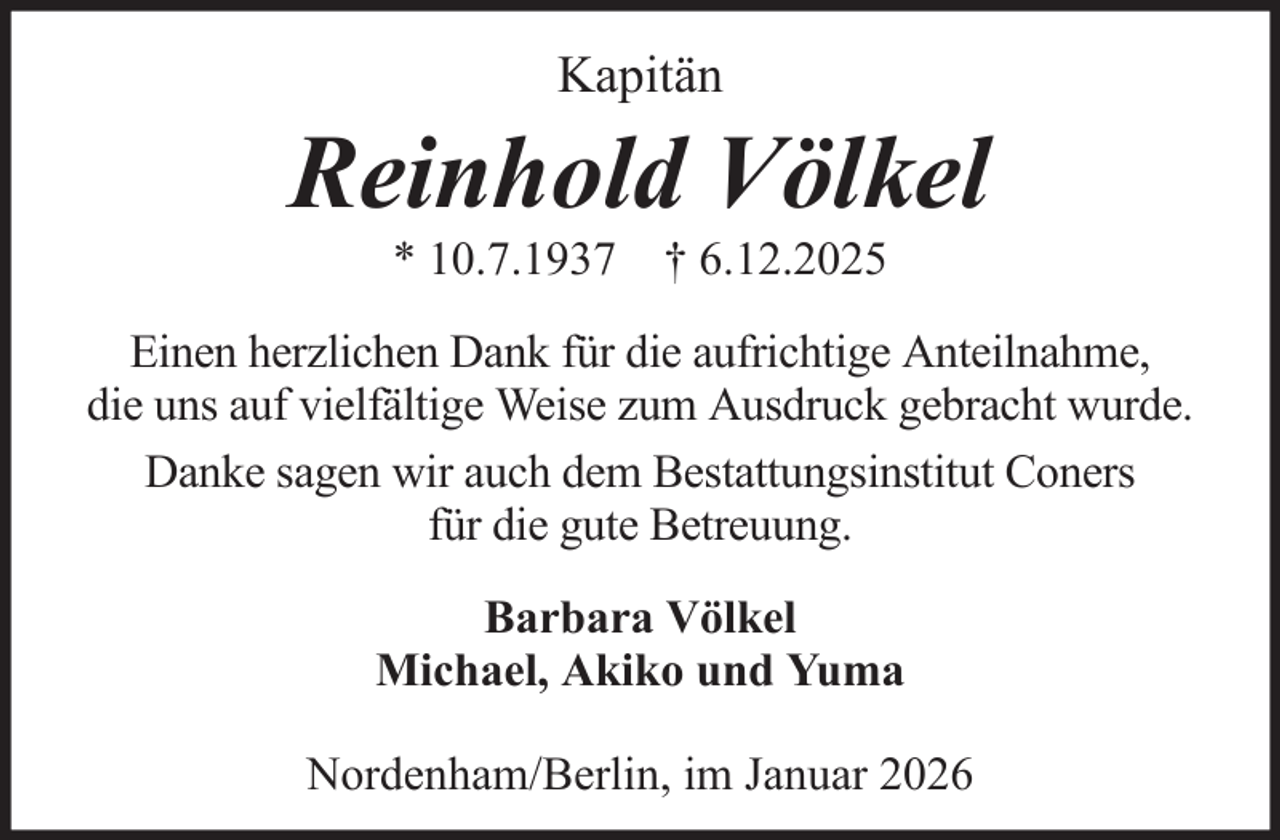 <p>Kapitän</p>
<p>Reinhold Völkel<br />* 10.7.1937 † 6.12.2025<br />Einen herzlichen Dank für die aufrichtige Anteilnahme,<br />die uns auf vielfältige Weise zum Ausdruck gebracht wurde.<br />Danke sagen wir auch dem Bestattungsinstitut Coners<br />für die gute Betreuung.<br />Barbara Völkel<br />Michael, Akiko und Yuma<br />Nordenham/Berlin, im Januar 2026</p>