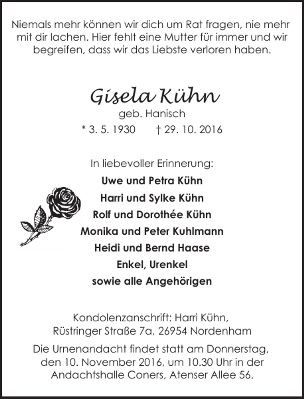 <p>Niemals mehr können wir dich um Rat fragen, nie mehr<br />mit dir lachen. Hier fehlt eine Mutter für immer und wir<br />begreifen, dass wir das Liebste verloren haben.</p><p>Gisela Kühn<br />geb. Hanisch</p><p>* 3. 5. 1930</p><p>† 29. 10. 2016</p><p>In liebevoller Erinnerung:<br />Uwe und Petra Kühn<br />Harri und Sylke Kühn<br />Rolf und Dorothée Kühn<br />Monika und Peter Kuhlmann<br />Heidi und Bernd Haase<br />Enkel, Urenkel<br />sowie alle Angehörigen<br />Kondolenzanschrift: Harri Kühn,<br />Rüstringer Straße 7a, 26954 Nordenham<br />Die Urnenandacht findet statt am Donnerstag,<br />den 10. November 2016, um 10.30 Uhr in der<br />Andachtshalle Coners, Atenser Allee 56.</p>