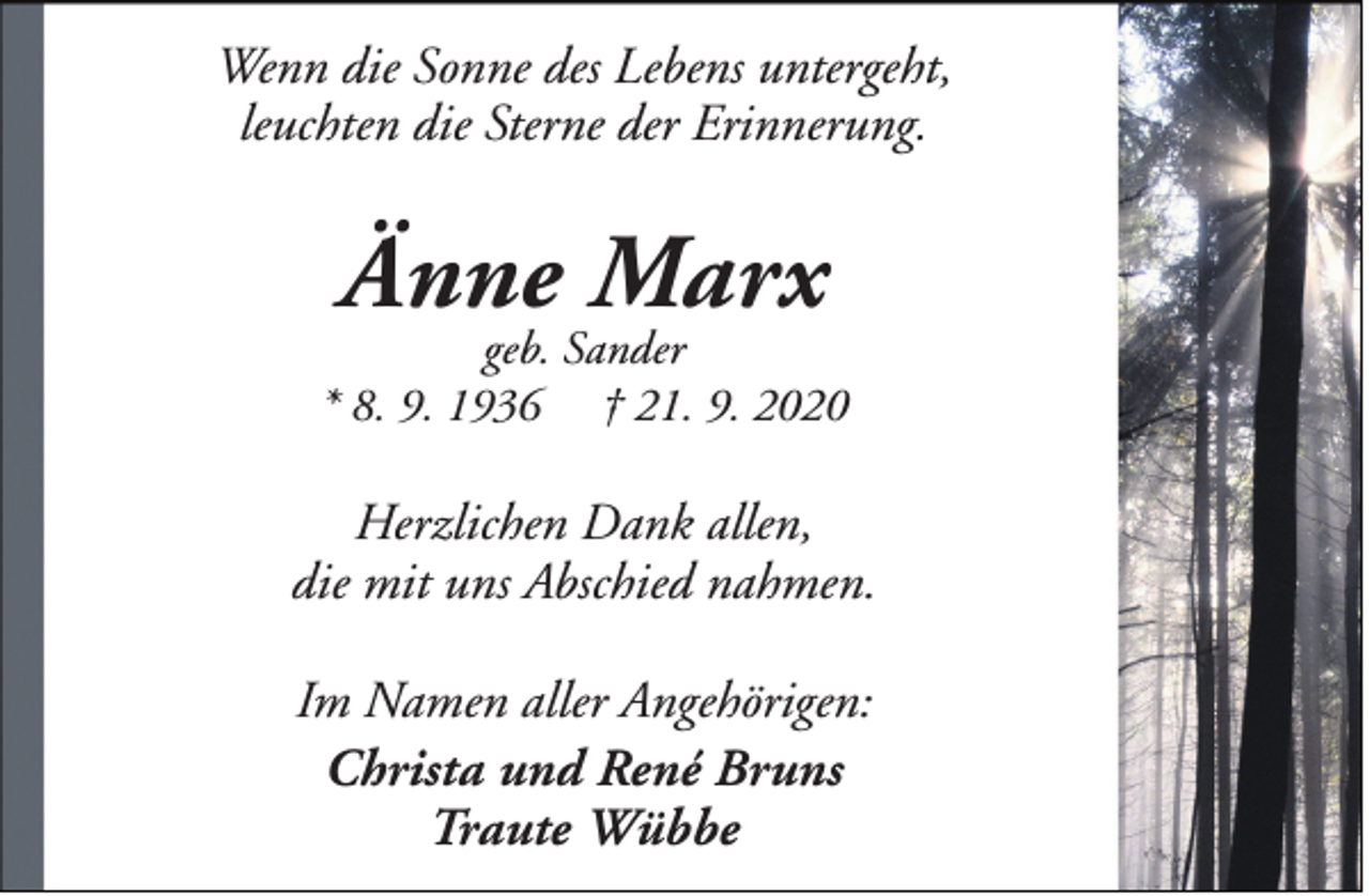 <p>Wenn die Sonne des Lebens untergeht,<br />leuchten die Sterne der Erinnerung.</p><p>Änne Marx</p><p>geb. Sander<br />* 8. 9. 1936 † 21. 9. 2020</p><p>Herzlichen Dank allen,<br />die mit uns Abschied nahmen.<br />Im Namen aller Angehörigen:<br />Christa und René Bruns<br />Traute Wübbe</p>