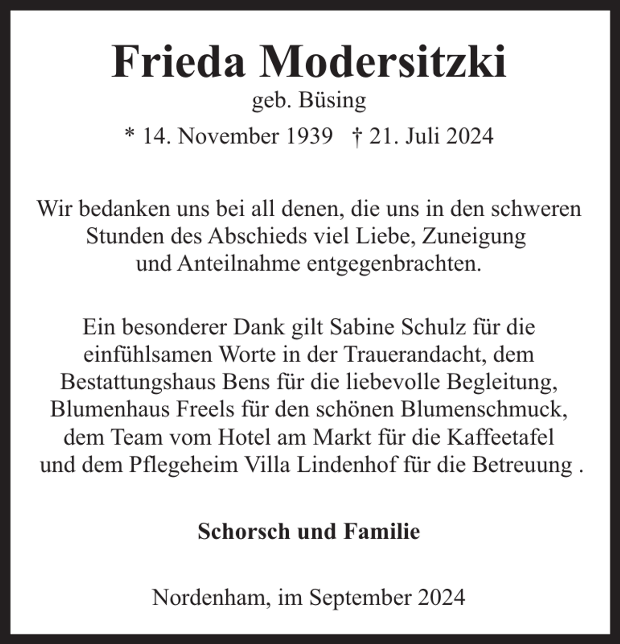 <p>Frieda Modersitzki<br />geb. Büsing<br />* 14. November 1939 † 21. Juli 2024</p><p>Wir bedanken uns bei all denen, die uns in den schweren<br />Stunden des Abschieds viel Liebe, Zuneigung<br />und Anteilnahme entgegenbrachten.<br />Ein besonderer Dank gilt Sabine Schulz für die<br />einfühlsamen Worte in der Trauerandacht, dem<br />Bestattungshaus Bens für die liebevolle Begleitung,<br />Blumenhaus Freels für den schönen Blumenschmuck,<br />dem Team vom Hotel am Markt für die Kaffeetafel<br />und dem Pflegeheim Villa Lindenhof für die Betreuung .<br />Schorsch und Familie<br />Nordenham, im September 2024</p>