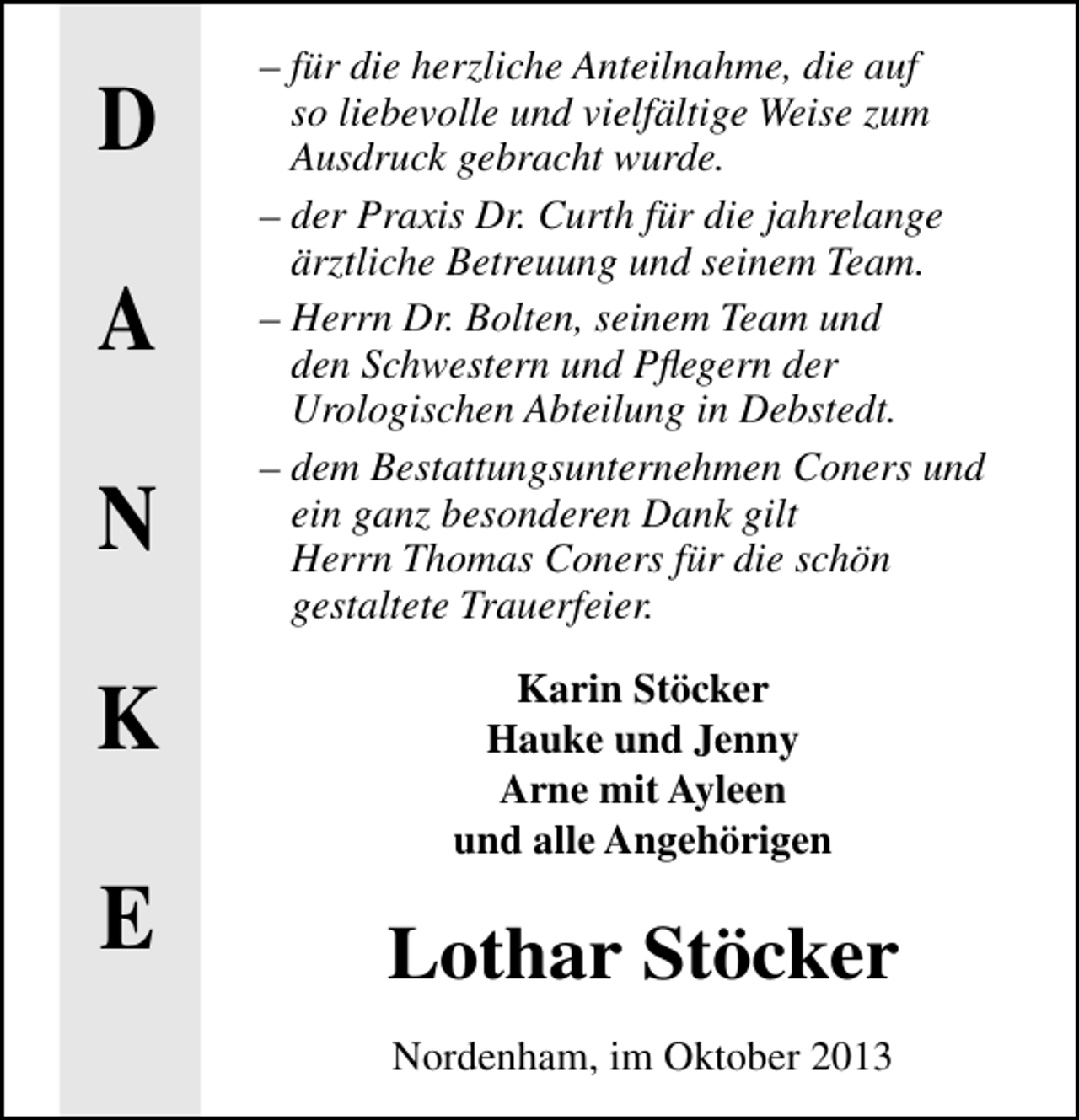 <p>D<br />A<br />N<br />K<br />E</p><p>– für die herzliche Anteilnahme, die auf<br />so liebevolle und vielfältige Weise zum<br />Ausdruck gebracht wurde.<br />– der Praxis Dr. Curth für die jahrelange<br />ärztliche Betreuung und seinem Team.<br />– Herrn Dr. Bolten, seinem Team und<br />den Schwestern und Pﬂegern der<br />Urologischen Abteilung in Debstedt.<br />– dem Bestattungsunternehmen Coners und<br />ein ganz besonderen Dank gilt<br />Herrn Thomas Coners für die schön<br />gestaltete Trauerfeier.<br />Karin Stöcker<br />Hauke und Jenny<br />Arne mit Ayleen<br />und alle Angehörigen</p><p>Lothar Stöcker<br />Nordenham, im Oktober 2013</p>