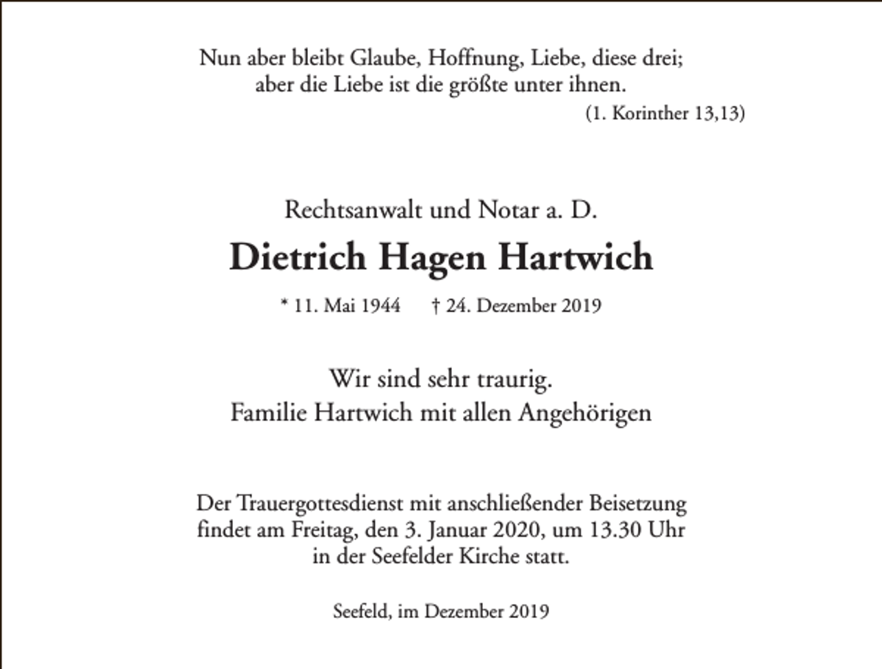 <p>Nun aber bleibt Glaube, Hoffnung, Liebe, diese drei;<br />aber die Liebe ist die größte unter ihnen.</p><p>(1. Korinther 13,13)</p><p>Rechtsanwalt und Notar a. D.</p><p>Dietrich Hagen Hartwich<br />* 11. Mai 1944</p><p>† 24. Dezember 2019</p><p>Wir sind sehr traurig.<br />Familie Hartwich mit allen Angehörigen<br />Der Trauergottesdienst mit anschließender Beisetzung<br />findet am Freitag, den 3. Januar 2020, um 13.30 Uhr<br />in der Seefelder Kirche statt.<br />Seefeld, im Dezember 2019</p>