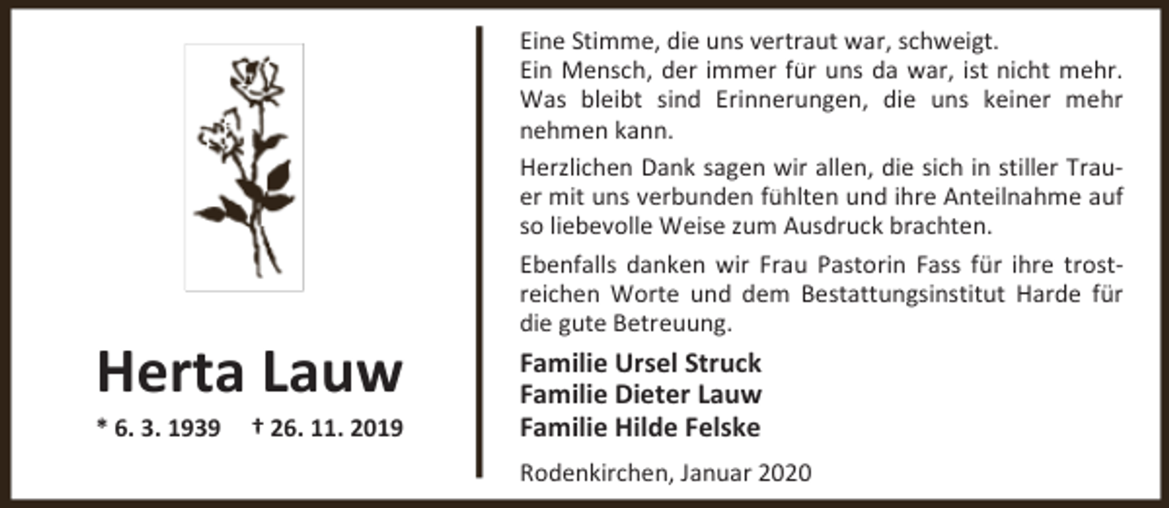 <p>Herta Lauw</p><p>* 6. 3. 1939</p><p>† 26. 11. 2019</p><p>Eine Stimme, die uns vertraut war, schweigt.<br />Ein Mensch, der immer für uns da war, ist nicht mehr.<br />Was bleibt sind Erinnerungen, die uns keiner mehr<br />nehmen kann.<br />Herzlichen Dank sagen wir allen, die sich in stiller Trauer mit uns verbunden fühlten und ihre Anteilnahme auf<br />so liebevolle Weise zum Ausdruck brachten.<br />Ebenfalls danken wir Frau Pastorin Fass für ihre trostreichen Worte und dem Bestattungsinstitut Harde für<br />die gute Betreuung.</p><p>Familie Ursel Struck<br />Familie Dieter Lauw<br />Familie Hilde Felske<br />Rodenkirchen, Januar 2020</p>
