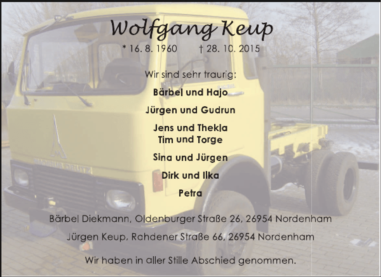 <p>Wolfgang Keup<br />olfgang eup<br />lfgan<br />u<br />* 16. 8. 1960</p><p>† 28. 10. 2015</p><p>Wir sind sehr traurig:<br />Bärbel und Hajo<br />Jürgen und Gudrun<br />Jens und Thekla<br />Tim und Torge<br />Sina und Jürgen<br />Dirk und Ilka<br />Petra<br />Bärbel Diekmann, Oldenburger Straße 26, 26954 Nordenham<br />h<br />Jürgen Keup, Rahdener Straße 66, 26954 Nordenham<br />m<br />Wir haben in aller Stille Abschied genommen.</p>