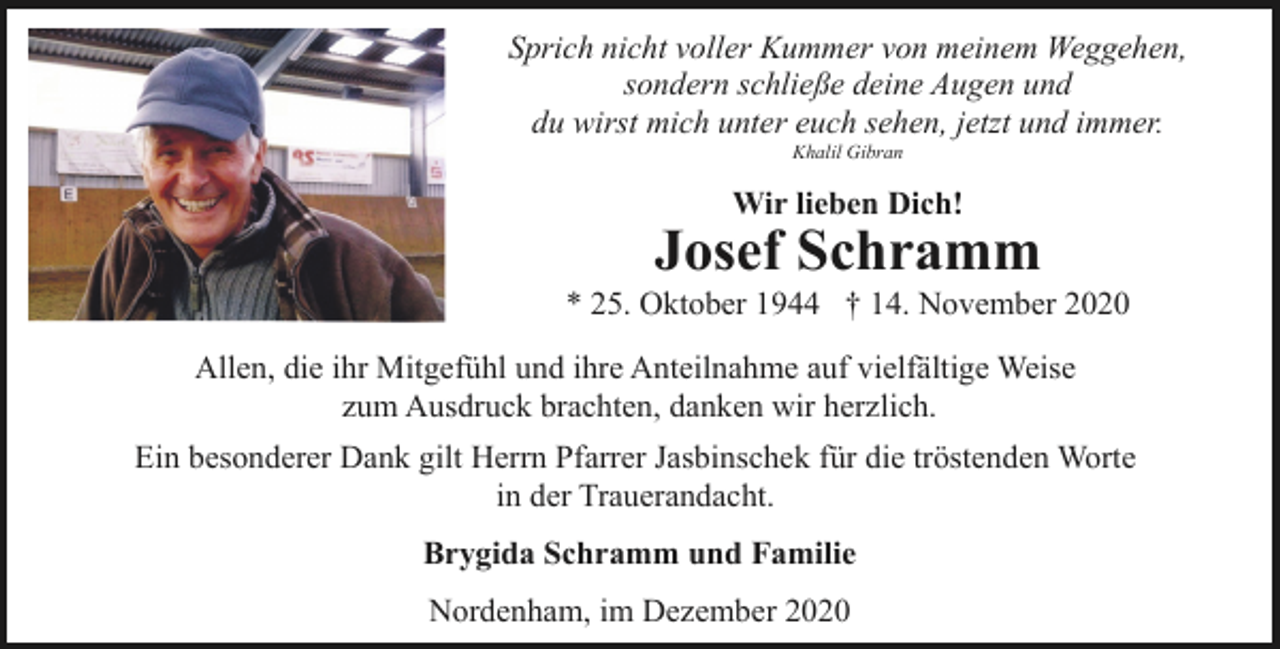 <p>Sprich nicht voller Kummer von meinem Weggehen,<br />sondern schließe deine Augen und<br />du wirst mich unter euch sehen, jetzt und immer.<br />Khalil Gibran</p><p>Wir lieben Dich!</p><p>Josef Schramm</p><p>* 25. Oktober 1944 † 14. November 2020<br />Allen, die ihr Mitgefühl und ihre Anteilnahme auf vielfältige Weise<br />zum Ausdruck brachten, danken wir herzlich.<br />Ein besonderer Dank gilt Herrn Pfarrer Jasbinschek für die tröstenden Worte<br />in der Trauerandacht.<br />Brygida Schramm und Familie<br />Nordenham, im Dezember 2020</p>