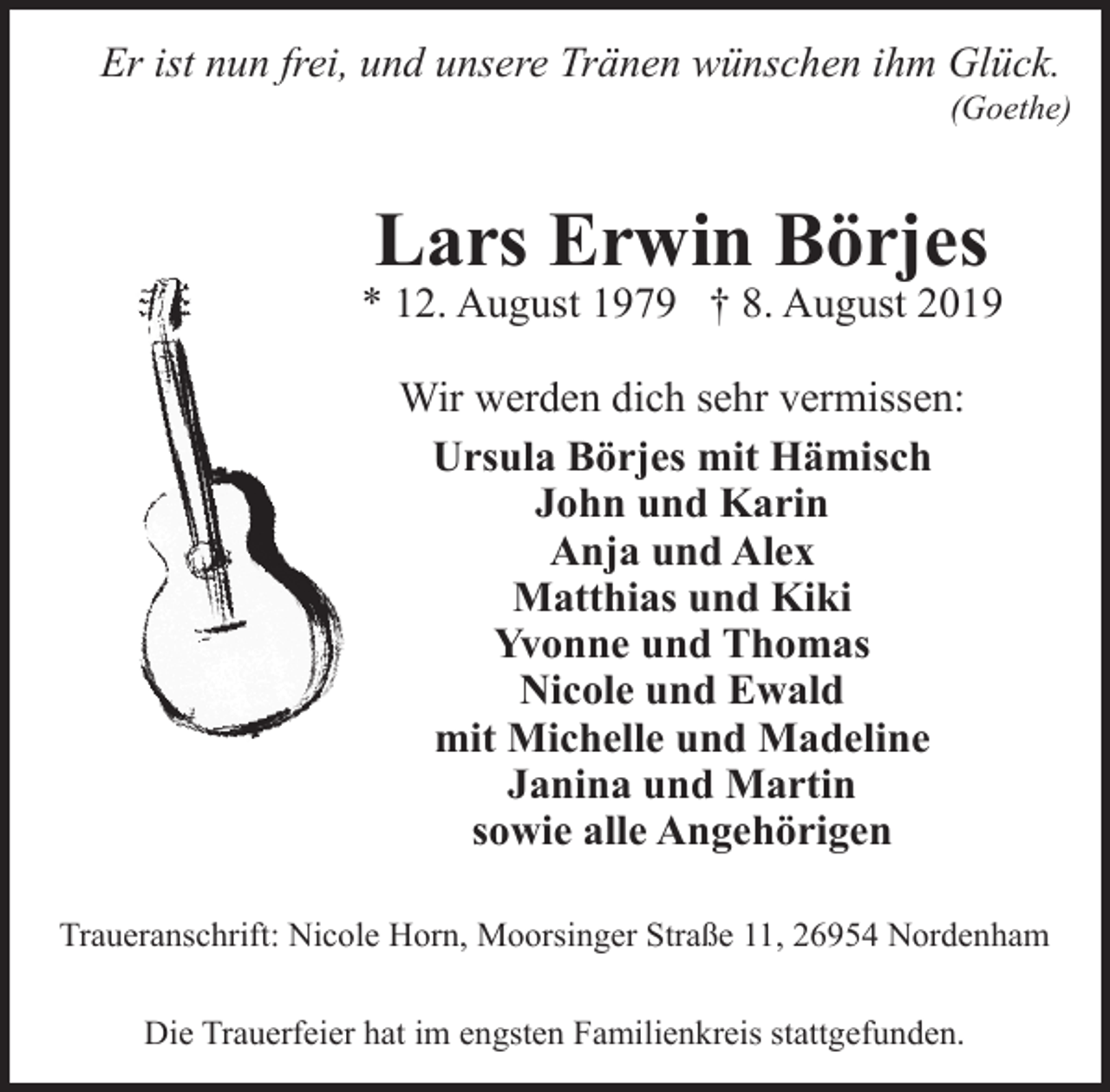 <p>Er ist nun frei, und unsere Tränen wünschen ihm Glück.</p>
<p>(Goethe)</p>
<p>Lars Erwin Börjes</p>
<p>* 12. August 1979 † 8. August 2019<br />Wir werden dich sehr vermissen:<br />Ursula Börjes mit Hämisch<br />John und Karin<br />Anja und Alex<br />Matthias und Kiki<br />Yvonne und Thomas<br />Nicole und Ewald<br />mit Michelle und Madeline<br />Janina und Martin<br />sowie alle Angehörigen<br />Traueranschrift: Nicole Horn, Moorsinger Straße 11, 26954 Nordenham<br />Die Trauerfeier hat im engsten Familienkreis stattgefunden.</p>
