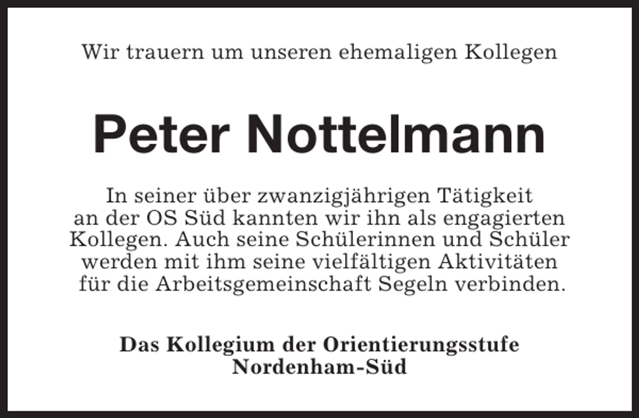 <p>Wir trauern um unseren ehemaligen Kollegen</p><p>Peter Nottelmann<br />In seiner Ã¼ber zwanzigjÃ¤hrigen TÃ¤tigkeit<br />an der OS SÃ¼d kannten wir ihn als engagierten<br />Kollegen. Auch seine SchÃ¼lerinnen und SchÃ¼ler<br />werden mit ihm seine vielfÃ¤ltigen AktivitÃ¤ten<br />fÃ¼r die Arbeitsgemeinschaft Segeln verbinden.<br />Das Kollegium der Orientierungsstufe<br />Nordenham-SÃ¼d</p>