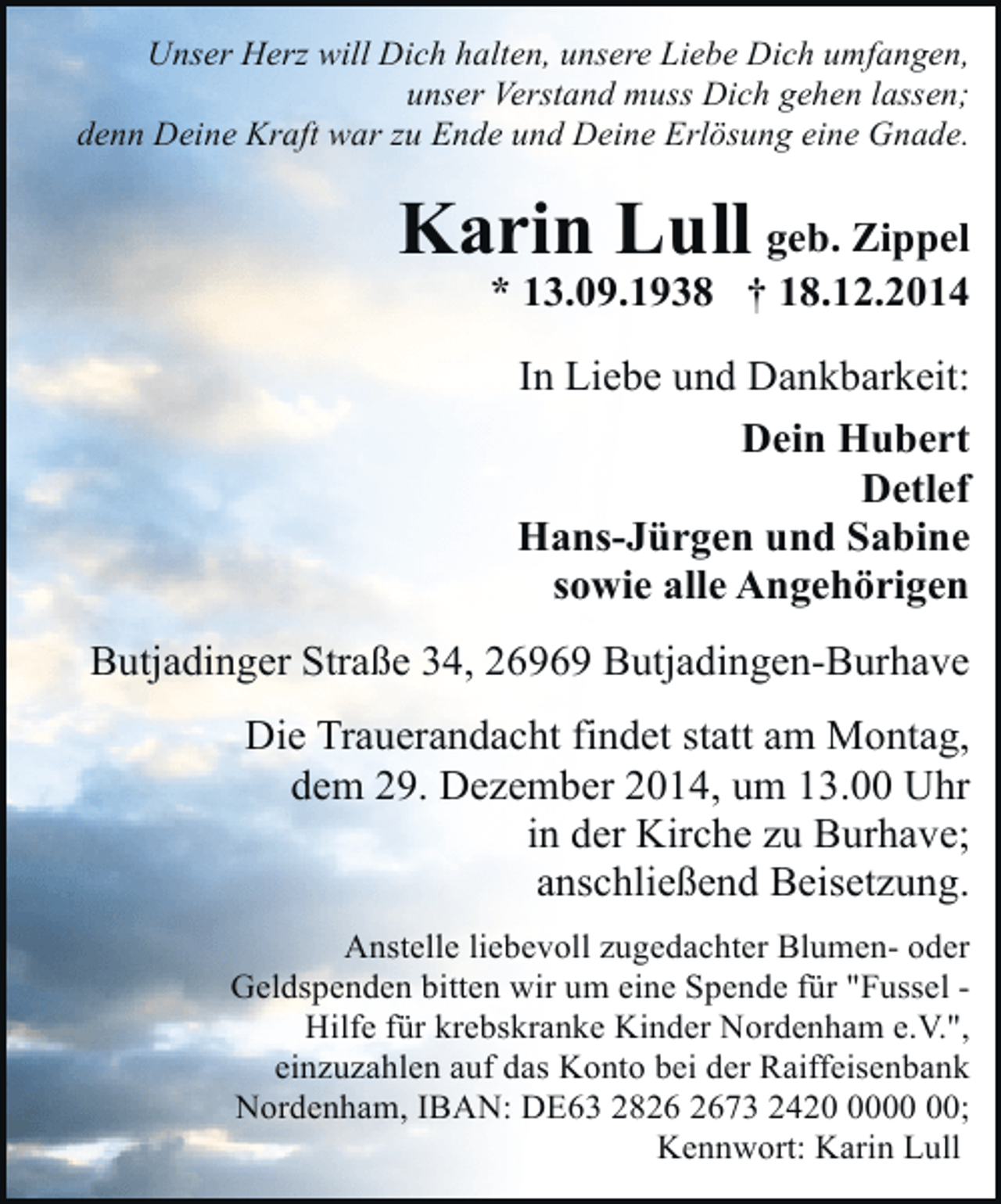 <p>Unser Herz will Dich halten, unsere Liebe Dich umfangen,<br />unser Verstand muss Dich gehen lassen;<br />denn Deine Kraft war zu Ende und Deine Erlösung eine Gnade.</p><p>Karin Lull geb. Zippel</p><p>* 13.09.1938 † 18.12.2014<br />In Liebe und Dankbarkeit:<br />Dein Hubert<br />Detlef<br />Hans-Jürgen und Sabine<br />sowie alle Angehörigen</p><p>Butjadinger Straße 34, 26969 Butjadingen-Burhave<br />Die Trauerandacht findet statt am Montag,<br />dem 29. Dezember 2014, um 13.00 Uhr<br />in der Kirche zu Burhave;<br />anschließend Beisetzung.<br />Anstelle liebevoll zugedachter Blumen- oder<br />Geldspenden bitten wir um eine Spende für "Fussel Hilfe für krebskranke Kinder Nordenham e.V.",<br />einzuzahlen auf das Konto bei der Raiffeisenbank<br />Nordenham, IBAN: DE63 2873 2420;<br />Kennwort: Karin Lull</p>
