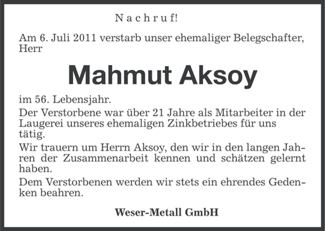 <p>N a c h r u f!<br />Am 6. Juli 2011 verstarb unser ehemaliger Belegschafter,<br />Herr</p><p>Mahmut Aksoy<br />im 56. Lebensjahr.<br />Der Verstorbene war über 21 Jahre als Mitarbeiter in der<br />Laugerei unseres ehemaligen Zinkbetriebes für uns<br />tätig.<br />Wir trauern um Herrn Aksoy, den wir in den langen Jahren der Zusammenarbeit kennen und schätzen gelernt<br />haben.<br />Dem Verstorbenen werden wir stets ein ehrendes Gedenken beahren.<br />Weser-Metall GmbH</p>