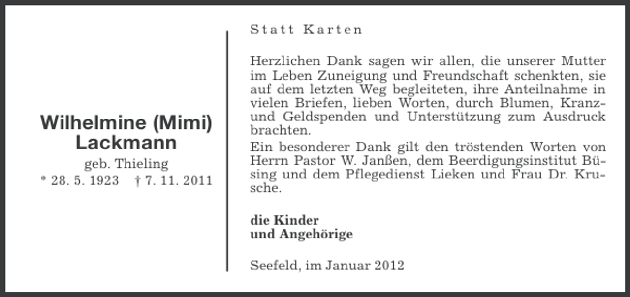 <p>Statt Karten</p><p>Wilhelmine (Mimi)<br />Lackmann<br />geb. Thieling<br />* 28. 5. 1923 † 7. 11. 2011</p><p>Herzlichen Dank sagen wir allen, die unserer Mutter<br />im Leben Zuneigung und Freundschaft schenkten, sie<br />auf dem letzten Weg begleiteten, ihre Anteilnahme in<br />vielen Briefen, lieben Worten, durch Blumen, Kranzund Geldspenden und Unterstützung zum Ausdruck<br />brachten.<br />Ein besonderer Dank gilt den tröstenden Worten von<br />Herrn Pastor W. Janßen, dem Beerdigungsinstitut Büsing und dem Pflegedienst Lieken und Frau Dr. Krusche.<br />die Kinder<br />und Angehörige<br />Seefeld, im Januar 2012</p>