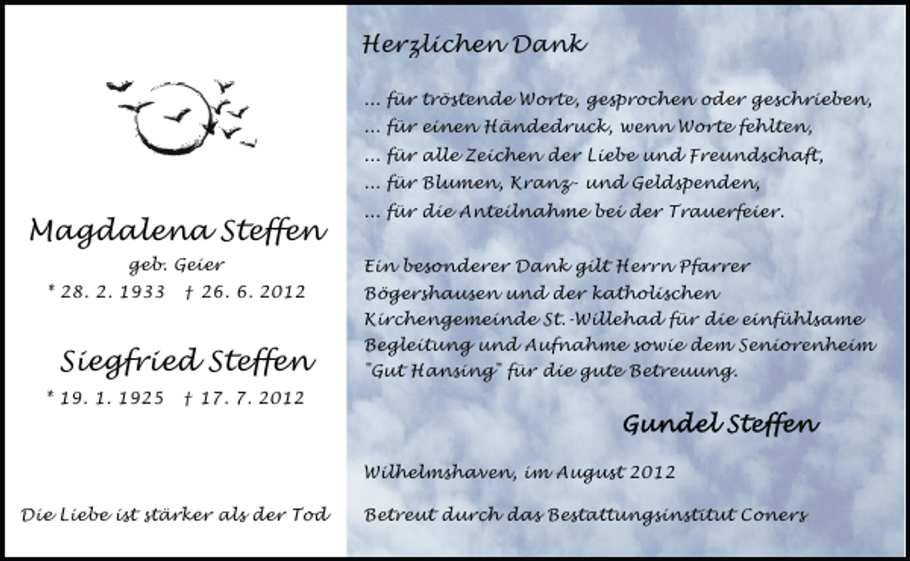 <p>Herzlichen Dank<br />... für tröstende Worte, gesprochen oder geschrieben,<br />... für einen Händedruck, wenn Worte fehlten,<br />... für alle Zeichen der Liebe und Freundschaft,<br />... für Blumen, Kranz- und Geldspenden,</p><p>Magdalena Steffen<br />geb. Geier<br />* 28. 2. 1933</p><p>† 26. 6. 2012</p><p>Siegfried Steffen<br />* 19. 1. 1925</p><p>... für die Anteilnahme bei der Trauerfeier.<br />Ein besonderer Dank gilt Herrn Pfarrer<br />Bögershausen und der katholischen<br />Kirchengemeinde St.-Willehad für die einfühlsame<br />Begleitung und Aufnahme sowie dem Seniorenheim<br />"Gut Hansing" für die gute Betreuung.</p><p>† 17. 7. 2012</p><p>Wilhelmshaven, im August 2012<br />Die Liebe ist stärker als der Tod</p><p>Betreut durch das Bestattungsinstitut Coners</p>