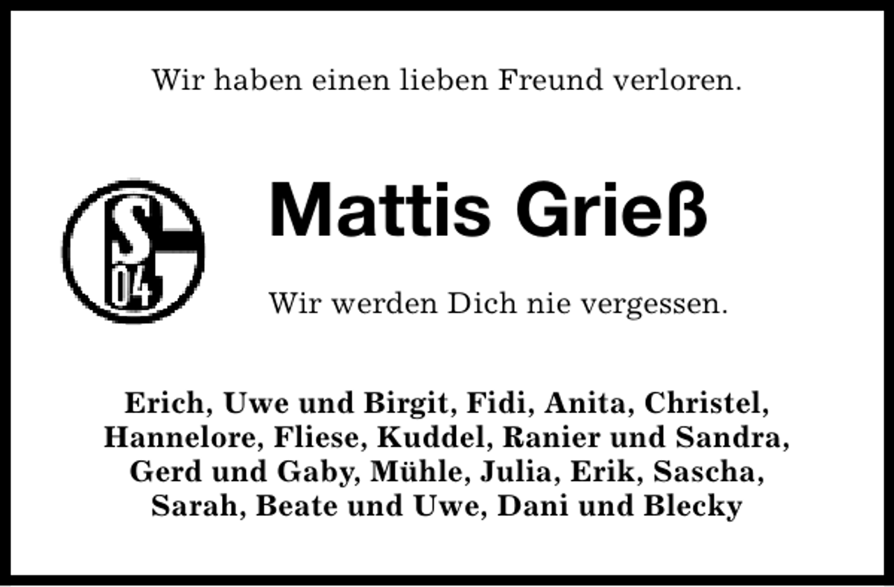 <p>Wir haben einen lieben Freund verloren.</p><p>Mattis Grieß<br />Wir werden Dich nie vergessen.<br />Erich, Uwe und Birgit, Fidi, Anita, Christel,<br />Hannelore, Fliese, Kuddel, Ranier und Sandra,<br />Gerd und Gaby, Mühle, Julia, Erik, Sascha,<br />Sarah, Beate und Uwe, Dani und Blecky</p>