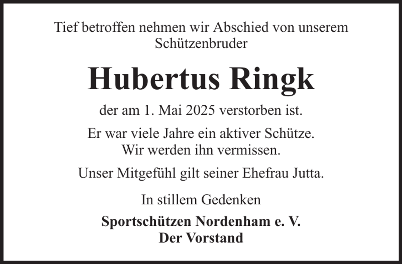 <p>Tief betroffen nehmen wir Abschied von unserem<br />Schützenbruder</p><p>Hubertus Ringk<br />der am 1. Mai 2025 verstorben ist.<br />Er war viele Jahre ein aktiver Schütze.<br />Wir werden ihn vermissen.<br />Unser Mitgefühl gilt seiner Ehefrau Jutta.<br />In stillem Gedenken<br />Sportschützen Nordenham e. V.<br />Der Vorstand</p>