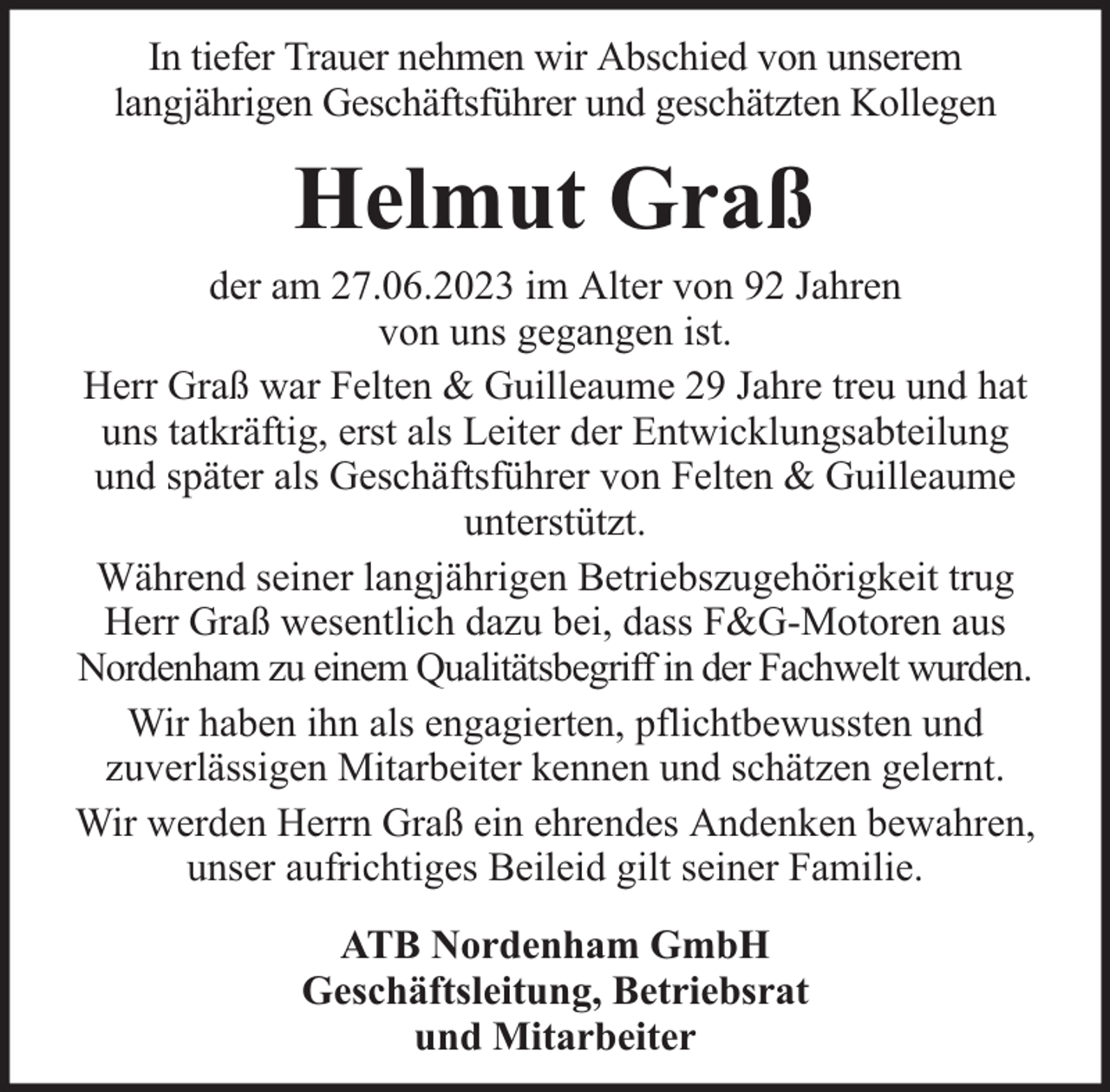 <p>In tiefer Trauer nehmen wir Abschied von unserem<br />langjährigen Geschäftsführer und geschätzten Kollegen</p><p>Helmut Graß</p><p>der am 27.06.2023 im Alter von 92 Jahren<br />von uns gegangen ist.<br />Herr Graß war Felten &amp; Guilleaume 29 Jahre treu und hat<br />uns tatkräftig, erst als Leiter der Entwicklungsabteilung<br />und später als Geschäftsführer von Felten &amp; Guilleaume<br />unterstützt.<br />Während seiner langjährigen Betriebszugehörigkeit trug<br />Herr Graß wesentlich dazu bei, dass F&amp;G-Motoren aus<br />Nordenham zu einem Qualitätsbegriff in der Fachwelt wurden.<br />Wir haben ihn als engagierten, pflichtbewussten und<br />zuverlässigen Mitarbeiter kennen und schätzen gelernt.<br />Wir werden Herrn Graß ein ehrendes Andenken bewahren,<br />unser aufrichtiges Beileid gilt seiner Familie.<br />ATB Nordenham GmbH<br />Geschäftsleitung, Betriebsrat<br />und Mitarbeiter</p>