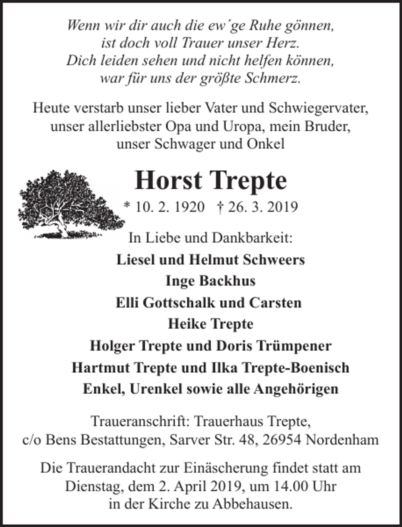 <p>Wenn wir dir auch die ew´ge Ruhe gönnen,<br />ist doch voll Trauer unser Herz.<br />Dich leiden sehen und nicht helfen können,<br />war für uns der größte Schmerz.<br />Heute verstarb unser lieber Vater und Schwiegervater,<br />unser allerliebster Opa und Uropa, mein Bruder,<br />unser Schwager und Onkel</p><p>Horst Trepte</p><p>* 10. 2. 1920 † 26. 3. 2019<br />In Liebe und Dankbarkeit:<br />Liesel und Helmut Schweers<br />Inge Backhus<br />Elli Gottschalk und Carsten<br />Heike Trepte<br />Holger Trepte und Doris Trümpener<br />Hartmut Trepte und Ilka Trepte-Boenisch<br />Enkel, Urenkel sowie alle Angehörigen<br />Traueranschrift: Trauerhaus Trepte,<br />c/o Bens Bestattungen, Sarver Str. 48, 26954 Nordenham<br />Die Trauerandacht zur Einäscherung findet statt am<br />Dienstag, dem 2. April 2019, um 14.00 Uhr<br />in der Kirche zu Abbehausen.</p>