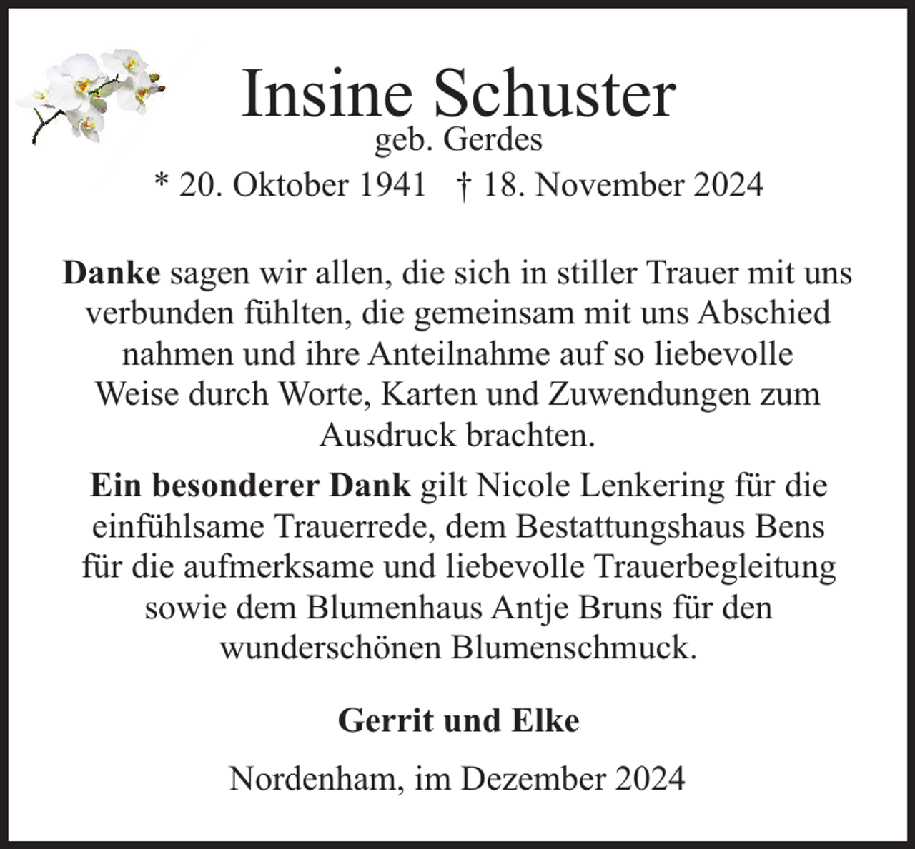 <p>Insine<br />Schuster<br />geb. Gerdes</p><p>* 20. Oktober 1941 † 18. November 2024<br />Danke sagen wir allen, die sich in stiller Trauer mit uns<br />verbunden fühlten, die gemeinsam mit uns Abschied<br />nahmen und ihre Anteilnahme auf so liebevolle<br />Weise durch Worte, Karten und Zuwendungen zum<br />Ausdruck brachten.<br />Ein besonderer Dank gilt Nicole Lenkering für die<br />einfühlsame Trauerrede, dem Bestattungshaus Bens<br />für die aufmerksame und liebevolle Trauerbegleitung<br />sowie dem Blumenhaus Antje Bruns für den<br />wunderschönen Blumenschmuck.<br />Gerrit und Elke<br />Nordenham, im Dezember 2024</p>