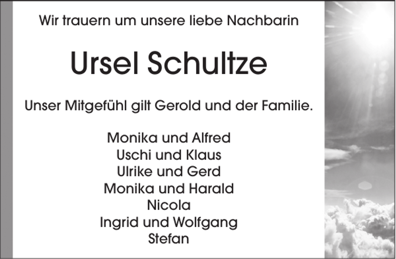 <p>Wir trauern um unsere liebe Nachbarin</p><p>Ursel Schultze<br />Unser Mitgefühl gilt Gerold und der Familie.<br />Monika und Alfred<br />Uschi und Klaus<br />Ulrike und Gerd<br />Monika und Harald<br />Nicola<br />Ingrid und Wolfgang<br />Stefan</p>
