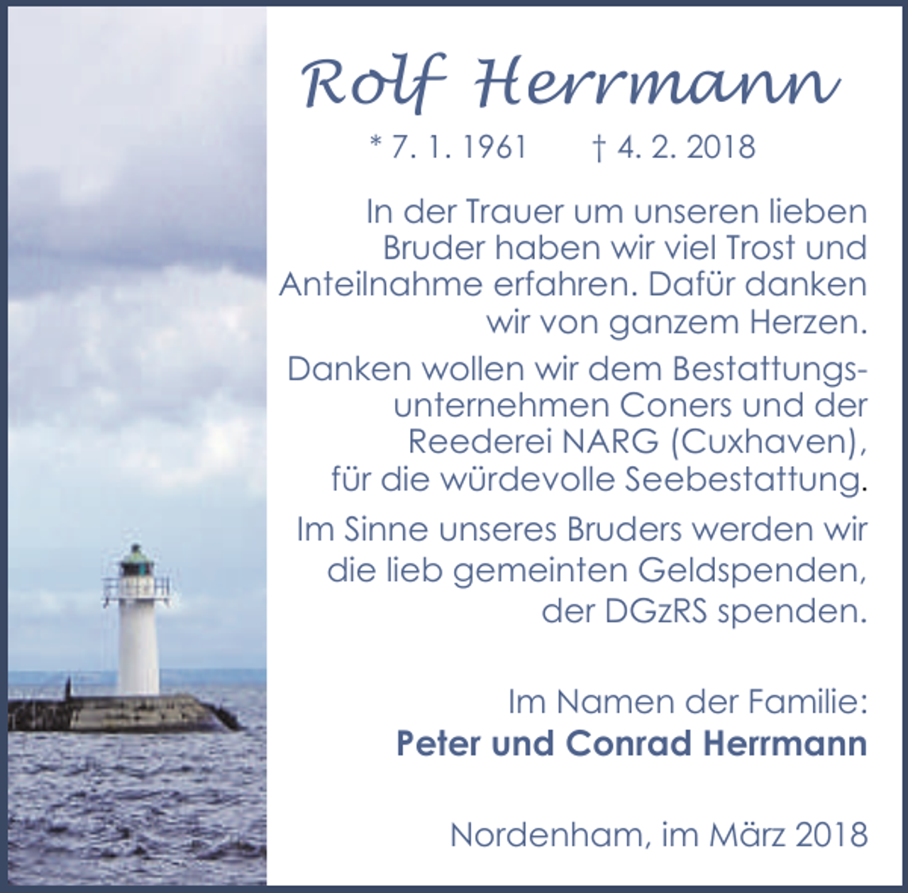 <p>Rolf Herrmann<br />* 7. 1. 1961</p><p>† 4. 2. 2018</p><p>In der Trauer um unseren lieben<br />Bruder haben wir viel Trost und<br />Anteilnahme erfahren. Dafür danken<br />wir von ganzem Herzen.<br />Danken wollen wir dem Bestattungsunternehmen Coners und der<br />Reederei NARG (Cuxhaven),<br />für die würdevolle Seebestattung.<br />Im Sinne unseres Bruders werden wir<br />die lieb gemeinten Geldspenden,<br />der DGzRS spenden.</p><p>Im Namen der Familie:</p><p>Peter und Conrad Herrmann</p><p>Nordenham, im März 2018</p>