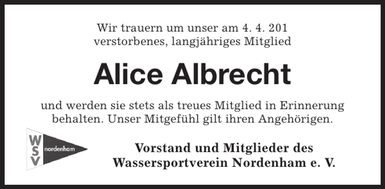 <p>Wir trauern um unser am 4. 4. 201<br />verstorbenes, langjähriges Mitglied</p><p>Alice Albrecht<br />und werden sie stets als treues Mitglied in Erinnerung<br />behalten. Unser Mitgefühl gilt ihren Angehörigen.</p><p>Vorstand und Mitglieder des<br />Wassersportverein Nordenham e. V.</p>