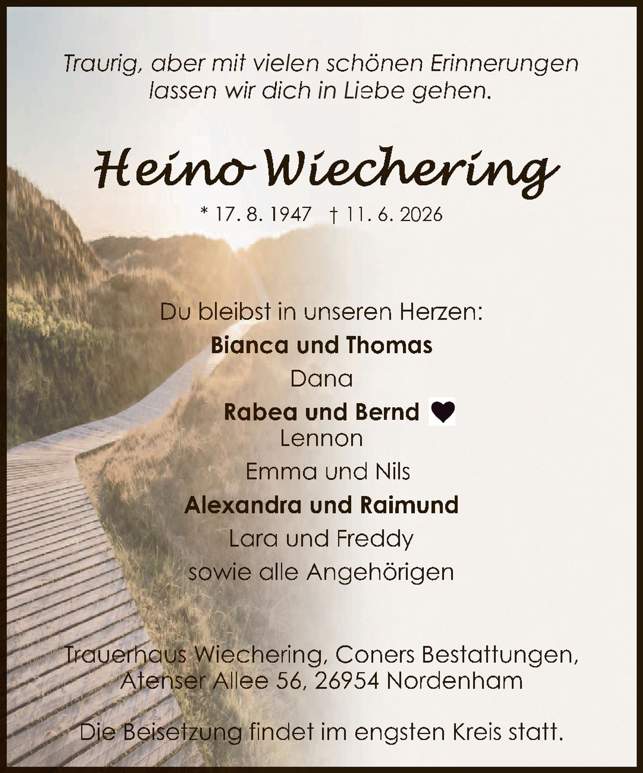 <p><i>Traurig, aber mit vielen schönen Erinnerungen lassen wir dich in Liebe gehen.</i></p><p>Du bleibst in unseren Herzen:</p><p><strong>Bianca und Thomas</strong><br>Dana<br><strong>Rabea und Bernd</strong><br>Lennon<br>Emma und Nils<br><strong>Alexandra und Raimund</strong><br>Lara und Freddy<br>sowie alle Angehörigen</p><p>Trauerhaus Wiechering, Coners Bestattungen, Atenser Allee 56, 26954 Nordenham</p><p>Die Beisetzung findet im engsten Kreis statt.</p>