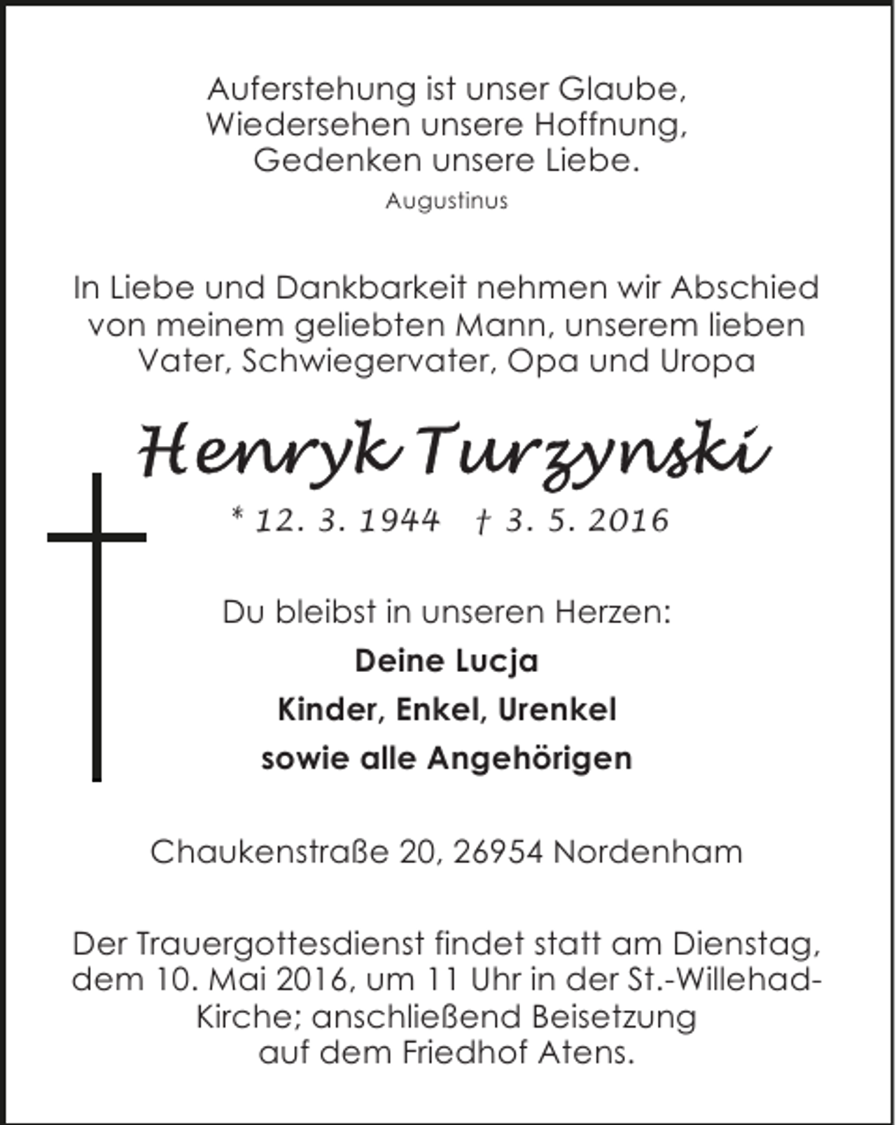 <p>Auferstehung ist unser Glaube,<br />Wiedersehen unsere Hoffnung,<br />Gedenken unsere Liebe.<br />Augustinus</p><p>In Liebe und Dankbarkeit nehmen wir Abschied<br />von meinem geliebten Mann, unserem lieben<br />Vater, Schwiegervater, Opa und Uropa</p><p>* 12. 3. 1944</p><p>† 3. 5. 2016</p><p>Du bleibst in unseren Herzen:<br />Deine Lucja<br />Kinder, Enkel, Urenkel<br />sowie alle Angehörigen<br />Chaukenstraße 20, 26954 Nordenham<br />Der Trauergottesdienst findet statt am Dienstag,<br />dem 10. Mai 2016, um 11 Uhr in der St.-WillehadKirche; anschließend Beisetzung<br />auf dem Friedhof Atens.</p>