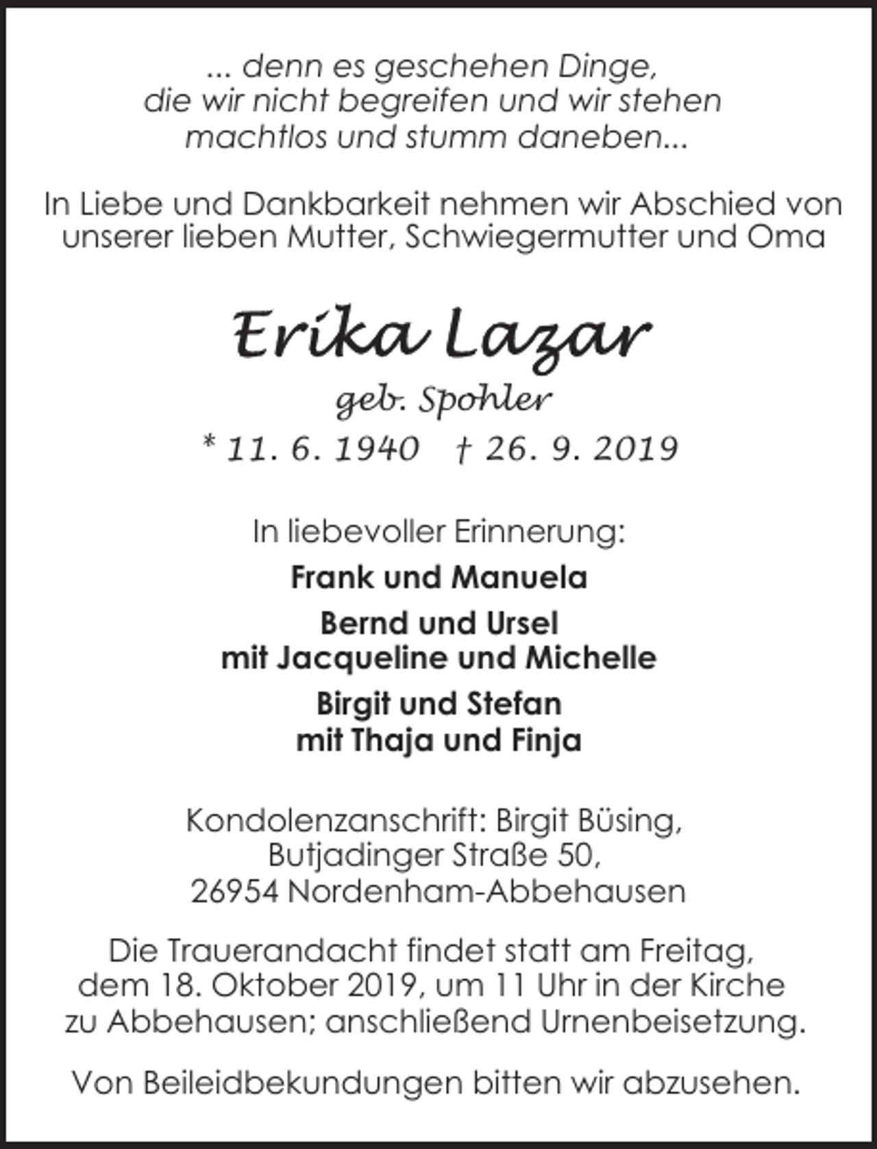 <p>... denn es geschehen Dinge,<br />die wir nicht begreifen und wir stehen<br />machtlos und stumm daneben...<br />In Liebe und Dankbarkeit nehmen wir Abschied von<br />unserer lieben Mutter, Schwiegermutter und Oma</p><p>geb. Spohler<br />* 11. 6. 1940</p><p>† 26. 9. 2019</p><p>In liebevoller Erinnerung:<br />Frank und Manuela<br />Bernd und Ursel<br />mit Jacqueline und Michelle<br />Birgit und Stefan<br />mit Thaja und Finja<br />Kondolenzanschrift: Birgit Büsing,<br />Butjadinger Straße 50,<br />26954 Nordenham-Abbehausen<br />Die Trauerandacht findet statt am Freitag,<br />dem 18. Oktober 2019, um 11 Uhr in der Kirche<br />zu Abbehausen; anschließend Urnenbeisetzung.<br />Von Beileidbekundungen bitten wir abzusehen.</p>