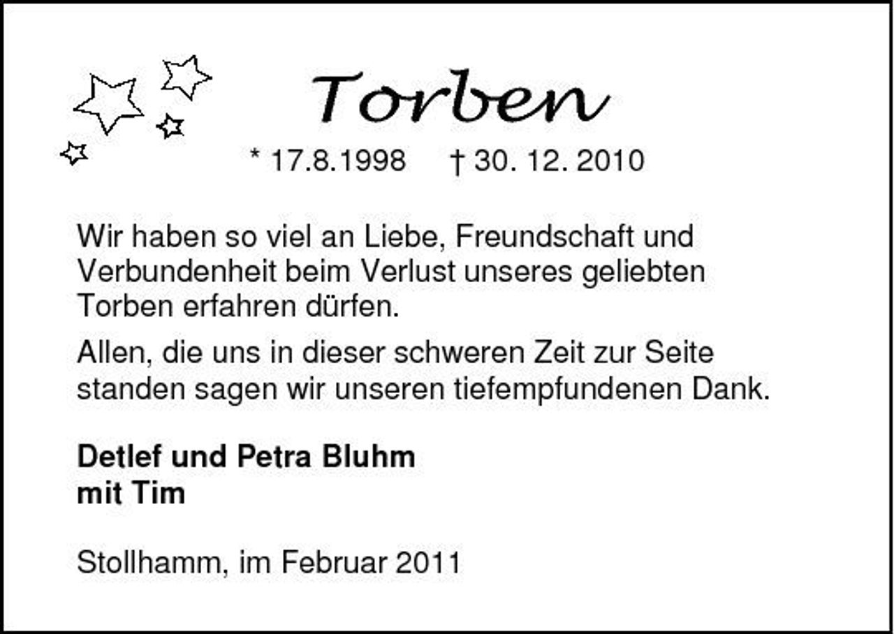 <p>* 17.8.1998 † 30. 12. 2010 Wir haben so viel an Liebe, Freundschaft und Verbundenheit beim Verlust unseres geliebten Torben erfahren dürfen. Allen, die uns in dieser schweren Zeit zur Seite standen sagen wir unseren tiefempfundenen Dank. Detlef und Petra Bluhm mit Tim Stollhamm, im Februar 2011</p>